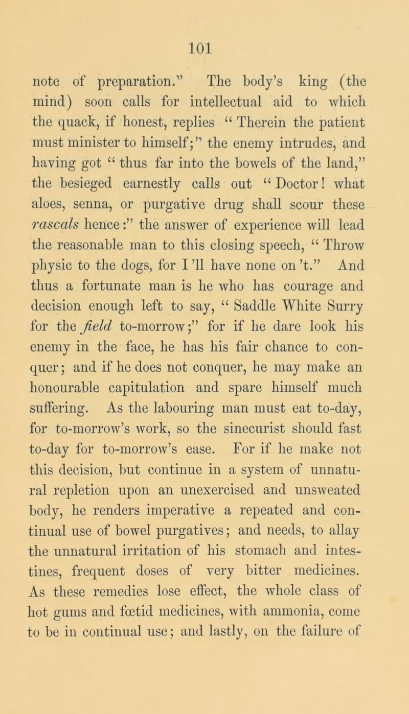 note of preparation.” The body’s king (the mind) soon calls for intellectual aid to which the quack, if honest, replies u Therein the patient must minister to himself;” the enemy intrudes, and having got “ thus far into the bowels of the land,” the besieged earnestly calls out “ Doctor! what aloes, senna, or purgative drug shall scour these rascals hencethe answer of experience will lead the reasonable man to this closing speech, “ Throw physic to the dogs, for I ’ll have none on’t.” And thus a fortunate man is he who has courage and decision enough left to say, u Saddle White Surry for the field to-morrow;” for if he dare look his enemy in the face, he has his fair chance to con- quer ; and if he does not conquer, he may make an honourable capitulation and spare himself much suffering. As the labouring man must eat to-day, for to-morrow’s work, so the sinecurist should fast to-day for to-morrow’s ease. For if he make not this decision, but continue in a system of unnatu- ral repletion upon an unexercised and unsweated body, he renders imperative a repeated and con- tinual use of bowel purgatives; and needs, to allay the unnatural irritation of his stomach and intes- tines, frequent doses of very bitter medicines. As these remedies lose effect, the whole class of hot gums and foetid medicines, with ammonia, come to be in continual use; and lastly, on the failure of