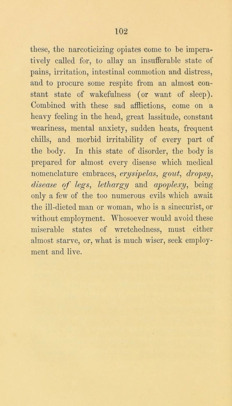 these, the narcoticizing opiates come to be impera- tively called for, to allay an insufferable state of pains, irritation, intestinal commotion and distress, and to procure some respite from an almost con- stant state of wakefulness (or want of sleep). Combined with these sad afflictions, come on a heavy feeling in the head, great lassitude, constant weariness, mental anxiety, sudden heats, frequent chills, and morbid irritability of every part of the body. In this state of disorder, the body is prepared for almost every disease which medical nomenclature embraces, erysipelas, gout, dropsy, disease of legs, lethargy and apoplexy, being only a few of the too numerous evils which await the ill-dieted man or woman, who is a sinecurist, or without employment. Whosoever would avoid these miserable states of wretchedness, must either almost starve, or, what is much wiser, seek employ- ment and live.