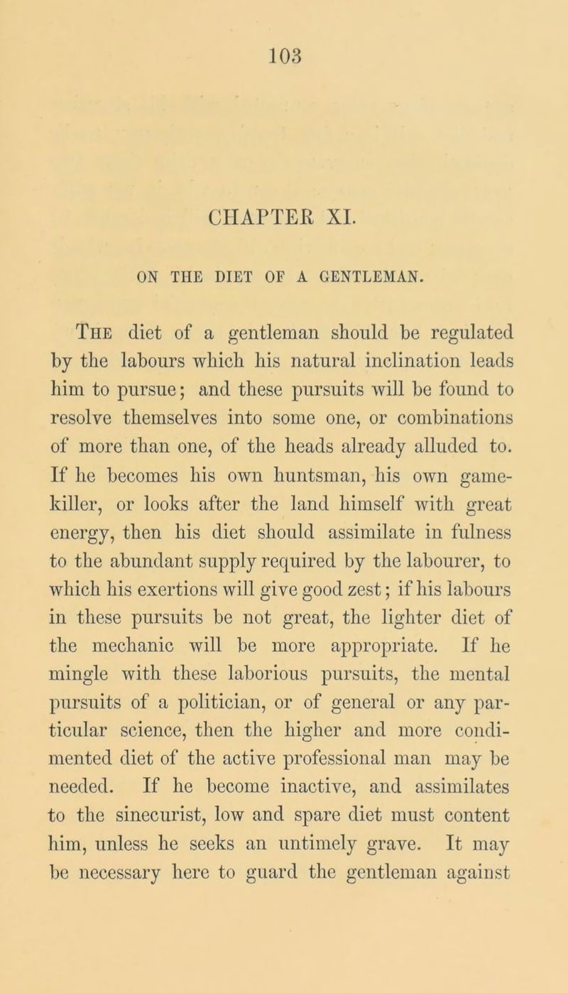 CHAPTER XL ON THE DIET OF A GENTLEMAN. The diet of a gentleman should be regulated by the labours which his natural inclination leads him to pursue; and these pursuits will be found to resolve themselves into some one, or combinations of more than one, of the heads already alluded to. If he becomes his own huntsman, his own game- killer, or looks after the land himself with great energy, then his diet should assimilate in fulness to the abundant supply required by the labourer, to which his exertions will give good zest; if his labours in these pursuits be not great, the lighter diet of the mechanic will be more appropriate. If he mingle with these laborious pursuits, the mental pursuits of a politician, or of general or any par- ticular science, then the higher and more condi- mented diet of the active professional man may be needed. If he become inactive, and assimilates to the sinecurist, low and spare diet must content him, unless he seeks an untimely grave. It may be necessary here to guard the gentleman against
