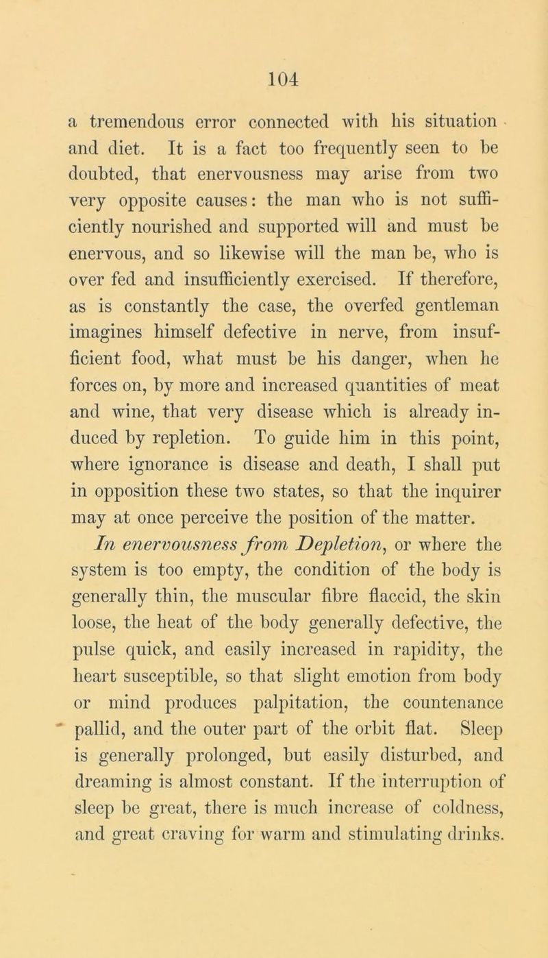 a tremendous error connected with his situation and diet. It is a fact too frequently seen to he doubted, that enervousness may arise from two very opposite causes: the man who is not suffi- ciently nourished and supported will and must be enervous, and so likewise will the man be, who is over fed and insufficiently exercised. If therefore, as is constantly the case, the overfed gentleman imagines himself defective in nerve, from insuf- ficient food, what must be his danger, when he forces on, by more and increased quantities of meat and wine, that very disease which is already in- duced by repletion. To guide him in this point, where ignorance is disease and death, I shall put in opposition these two states, so that the inquirer may at once perceive the position of the matter. In enervousness from Depletion, or where the system is too empty, the condition of the body is generally thin, the muscular fibre flaccid, the skin loose, the heat of the body generally defective, the pulse quick, and easily increased in rapidity, the heart susceptible, so that slight emotion from body or mind produces palpitation, the countenance pallid, and the outer part of the orbit flat. Sleep is generally prolonged, but easily disturbed, and dreaming is almost constant. If the interruption of sleep be great, there is much increase of coldness, and great craving for warm and stimulating drinks.