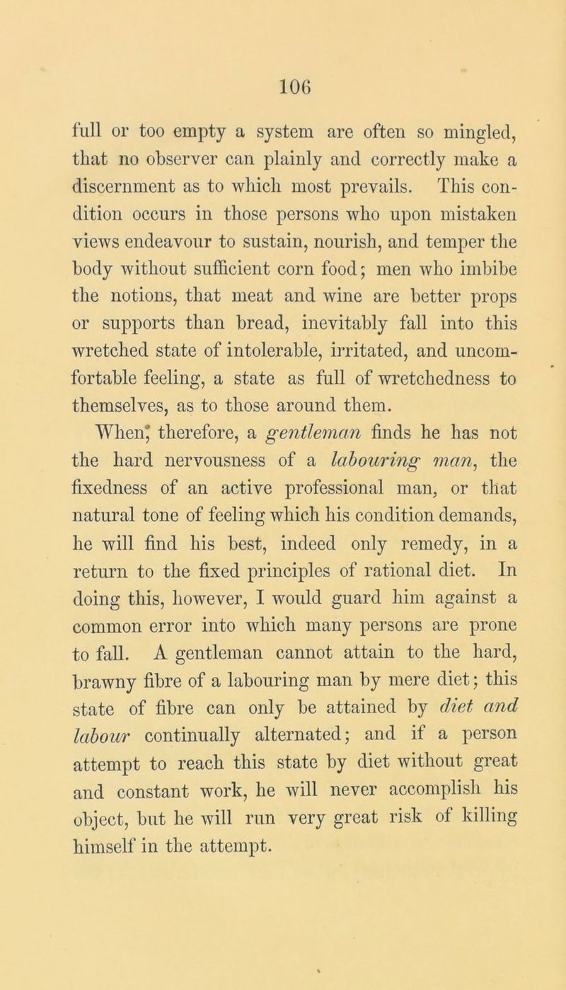 full or too empty a system are often so mingled, that no observer can plainly and correctly make a discernment as to which most prevails. This con- dition occurs in those persons who upon mistaken views endeavour to sustain, nourish, and temper the body without sufficient corn food; men who imbibe the notions, that meat and wine are better props or supports than bread, inevitably fall into this wretched state of intolerable, irritated, and uncom- fortable feeling, a state as full of wretchedness to themselves, as to those around them. When* therefore, a gentleman finds he has not the hard nervousness of a labouring man, the fixedness of an active professional man, or that natural tone of feeling which his condition demands, he will find his best, indeed only remedy, in a return to the fixed principles of rational diet. In doing this, however, I would guard him against a common error into which many persons are prone to fall. A gentleman cannot attain to the hard, brawny fibre of a labouring man by mere diet; this state of fibre can only be attained by diet and labour continually alternated; and if a person attempt to reach this state by diet without great and constant work, he will never accomplish his object, but he will run very great risk of killing himself in the attempt.