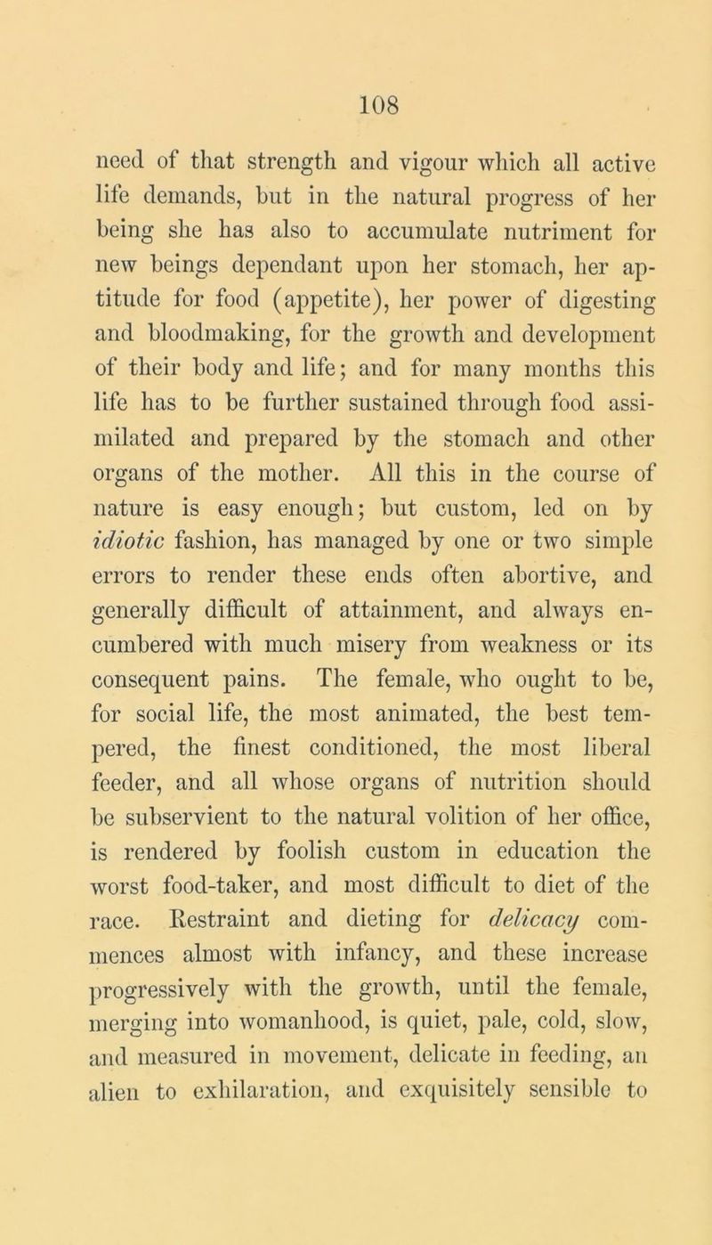 need of that strength and vigour which all active life demands, but in the natural progress of her being she has also to accumulate nutriment for new beings dependant upon her stomach, her ap- titude for food (appetite), her power of digesting and bloodmaking, for the growth and development of their body and life; and for many months this life has to be further sustained through food assi- milated and prepared by the stomach and other organs of the mother. All this in the course of nature is easy enough; but custom, led on by idiotic fashion, has managed by one or two simple errors to render these ends often abortive, and generally difficult of attainment, and always en- cumbered with much misery from weakness or its consequent pains. The female, who ought to be, for social life, the most animated, the best tem- pered, the finest conditioned, the most liberal feeder, and all whose organs of nutrition should be subservient to the natural volition of her office, is rendered by foolish custom in education the worst food-taker, and most difficult to diet of the race. Restraint and dieting for delicacy com- mences almost with infancy, and these increase progressively with the growth, until the female, merging into womanhood, is quiet, pale, cold, slow, and measured in movement, delicate in feeding, an alien to exhilaration, and exquisitely sensible to