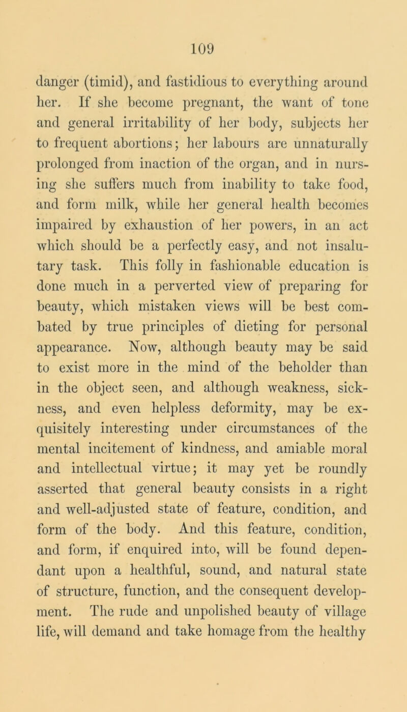 danger (timid), and fastidious to every tiling around her. If she become pregnant, the want of tone and general irritability of her body, subjects her to frequent abortions; her labours are unnaturally prolonged from inaction of the organ, and in nurs- ing she suffers much from inability to take food, and form milk, while her general health becomes impaired by exhaustion of her powers, in an act which should be a perfectly easy, and not insalu- tary task. This folly in fashionable education is done much in a perverted view of preparing for beauty, which mistaken views will be best com- bated by true principles of dieting for personal appearance. Now, although beauty may be said to exist more in the mind of the beholder than in the object seen, and although weakness, sick- ness, and even helpless deformity, may be ex- quisitely interesting under circumstances of the mental incitement of kindness, and amiable moral and intellectual virtue; it may yet be roundly asserted that general beauty consists in a right and well-adjusted state of feature, condition, and form of the body. And this feature, condition, and form, if enquired into, will be found depen- dant upon a healthful, sound, and natural state of structure, function, and the consequent develop- ment. The rude and unpolished beauty of village life, will demand and take homage from the healthy