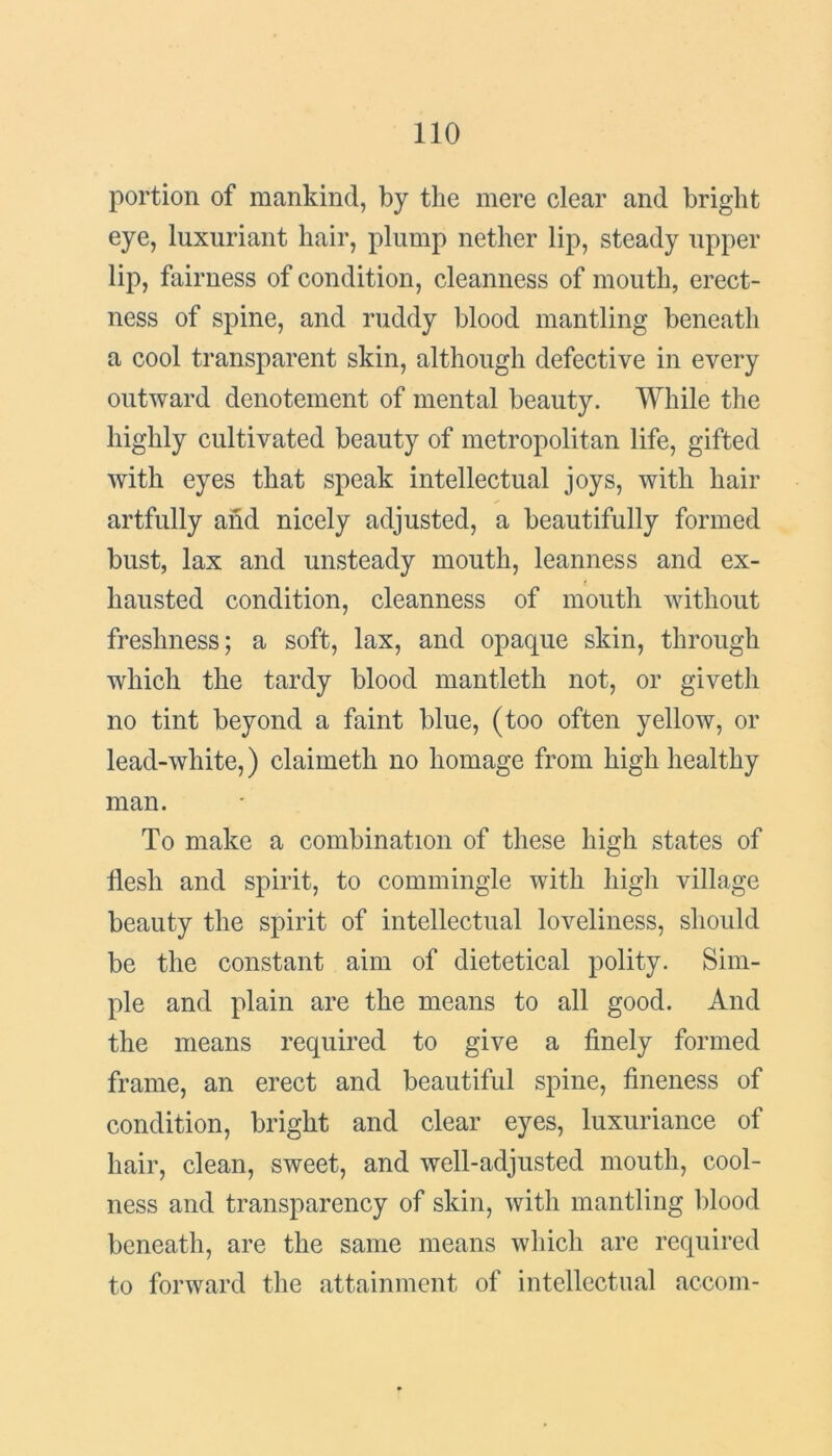 portion of mankind, by the mere clear and bright eye, luxuriant hair, plump nether lip, steady upper lip, fairness of condition, cleanness of mouth, erect- ness of spine, and ruddy blood mantling beneath a cool transparent skin, although defective in every outward denotement of mental beauty. While the highly cultivated beauty of metropolitan life, gifted with eyes that speak intellectual joys, with hair artfully and nicely adjusted, a beautifully formed bust, lax and unsteady mouth, leanness and ex- hausted condition, cleanness of mouth without freshness; a soft, lax, and opaque skin, through which the tardy blood mantleth not, or givetli no tint beyond a faint blue, (too often yellow, or lead-white,) claimeth no homage from high healthy man. To make a combination of these high states of flesh and spirit, to commingle with high village beauty the spirit of intellectual loveliness, should be the constant aim of dietetical polity. Sim- ple and plain are the means to all good. And the means required to give a finely formed frame, an erect and beautiful spine, fineness of condition, bright and clear eyes, luxuriance of hair, clean, sweet, and well-adjusted mouth, cool- ness and transparency of skin, with mantling blood beneath, are the same means which are required to forward the attainment of intellectual accom-