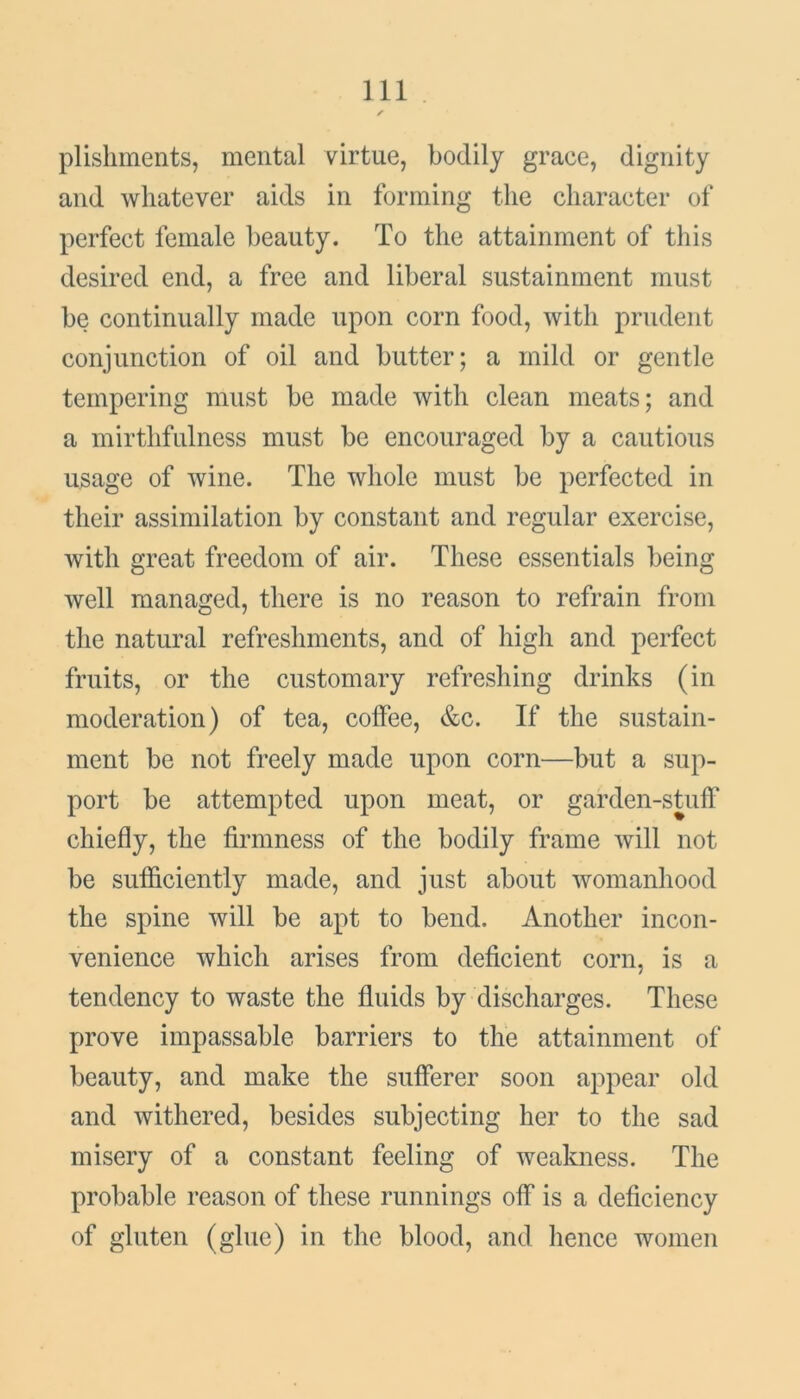 plishments, mental virtue, bodily grace, dignity and whatever aids in forming the character of perfect female beauty. To the attainment of this desired end, a free and liberal sustainment must be continually made upon corn food, with prudent conjunction of oil and butter; a mild or gentle tempering must be made with clean meats; and a mirthfulness must be encouraged by a cautious usage of wine. The whole must be perfected in their assimilation by constant and regular exercise, with great freedom of air. These essentials being well managed, there is no reason to refrain from the natural refreshments, and of high and perfect fruits, or the customary refreshing drinks (in moderation) of tea, coffee, &c. If the sustain- ment be not freely made upon corn—but a sup- port be attempted upon meat, or garden-stuff chiefly, the firmness of the bodily frame will not be sufficiently made, and just about womanhood the spine will be apt to bend. Another incon- venience which arises from deficient corn, is a tendency to waste the fluids by discharges. These prove impassable barriers to the attainment of beauty, and make the sufferer soon appear old and withered, besides subjecting her to the sad misery of a constant feeling of weakness. The probable reason of these runnings off is a deficiency of gluten (glue) in the blood, and hence women