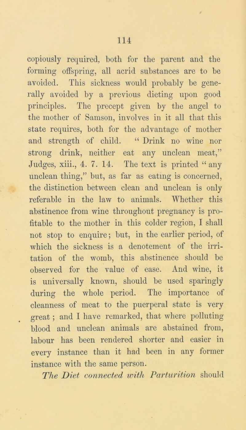 copiously required, both for the parent and the forming offspring, all acrid substances are to be avoided. This sickness would probably be gene- rally avoided by a previous dieting upon good principles. The precept given by the angel to the mother of Samson, involves in it all that this state requires, both for the advantage of mother and strength of child. “ Drink no wine nor strong drink, neither eat any unclean meat,” Judges, xiii., 4. 7. 14. The text is printed “ any unclean thing,” but, as far as eating is concerned, the distinction between clean and unclean is only referable in the law to animals. Whether this abstinence from wine throughout pregnancy is pro- fitable to the mother in this colder region, I shall not stop to enquire; but, in the earlier period, of which the sickness is a denotement of the irri- tation of the womb, this abstinence should be observed for the value of ease. And wine, it is universally known, should be used sparingly during the whole period. The importance of cleanness of meat to the puerperal state is very great; and I have remarked, that where polluting blood and unclean animals are abstained from, labour has been rendered shorter and easier in every instance than it had been in any former instance with the same person. The Diet connected with Parturition should