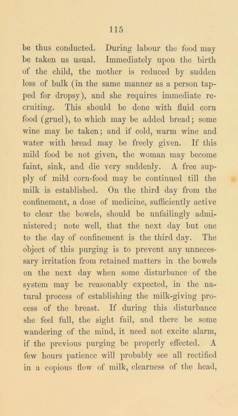 be thus conducted. During labour the food may be taken us usual. Immediately upon the birth of the child, the mother is reduced by sudden loss of bulk (in the same manner as a person tap- ped for dropsy), and she requires immediate re- cruiting. This should be done with fluid corn food (gruel), to which may be added bread; some wine may be taken; and if cold, warm wine and water with bread may be freely given. If this mild food be not given, the woman may become faint, sink, and die very suddenly. A free sup- ply of mild corn-food may be continued till the milk is established. On the third day from the confinement, a dose of medicine, sufficiently active to clear the bowels, should be unfailingly admi- nistered; note well, that the next day but one to the day of confinement is the third day. The object of this purging is to prevent any unneces- sary irritation from retained matters in the bowels on the next day when some disturbance of the system may be reasonably expected, in the na- tural process of establishing the milk-giving pro- cess of the breast. If during this disturbance she feel full, the sight fail, and there be some wandering of the mind, it need not excite alarm, if the previous purging be properly effected. A few hours patience will probably see all rectified in a copious flow of milk, clearness of the head,