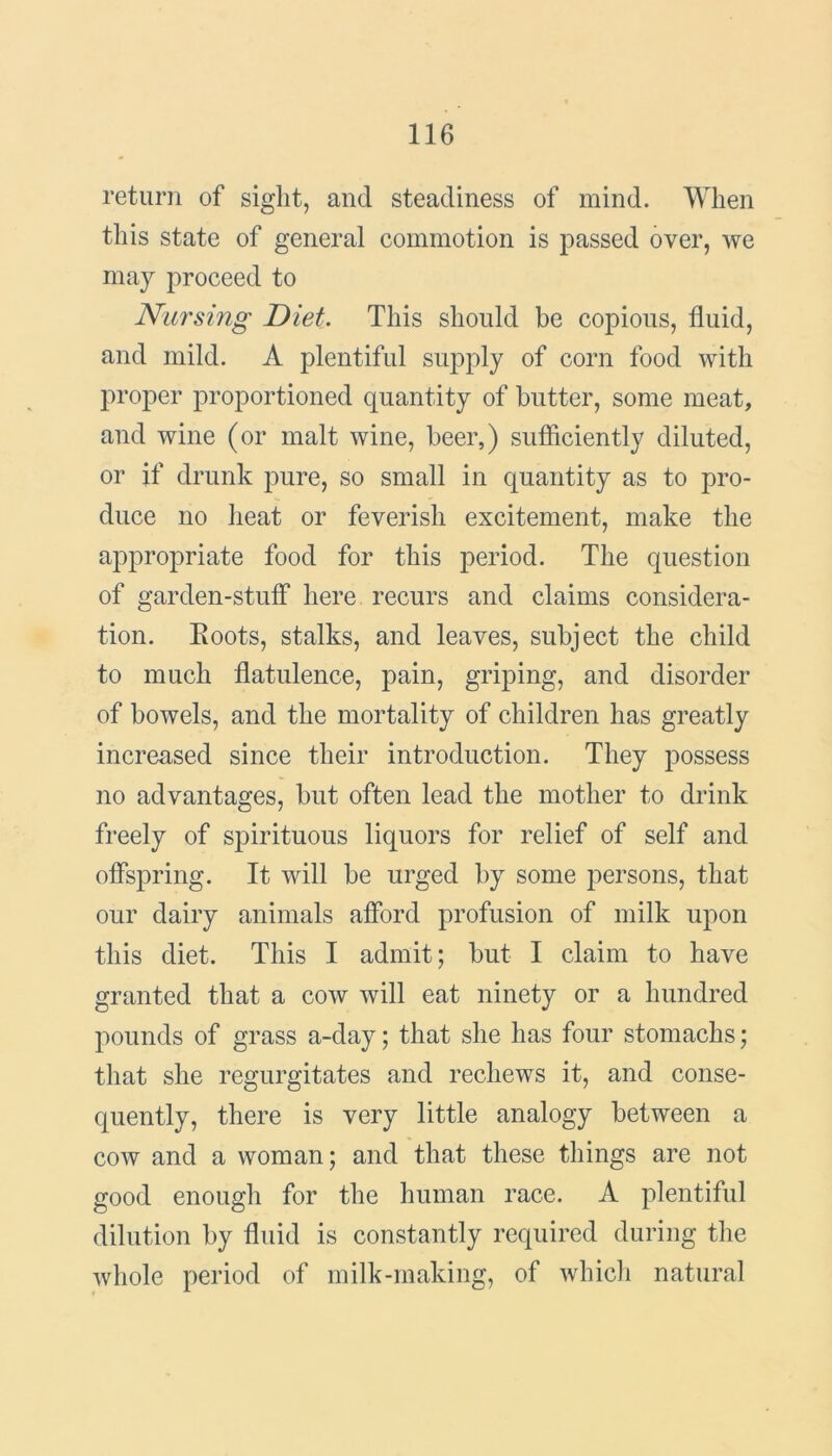 return of sight, and steadiness of mind. When this state of general commotion is passed over, we may proceed to Nursing Diet. This should be copious, fluid, and mild. A plentiful supply of corn food with proper proportioned quantity of butter, some meat, and wine (or malt wine, beer,) sufficiently diluted, or if drunk pure, so small in quantity as to pro- duce no heat or feverish excitement, make the appropriate food for this period. The question of garden-stuff here recurs and claims considera- tion. Eoots, stalks, and leaves, subject the child to much flatulence, pain, griping, and disorder of bowels, and the mortality of children has greatly increased since their introduction. They possess no advantages, but often lead the mother to drink freely of spirituous liquors for relief of self and offspring. It will be urged by some persons, that our dairy animals afford profusion of milk upon this diet. This I admit; but I claim to have granted that a cow will eat ninety or a hundred pounds of grass a-day; that she has four stomachs; that she regurgitates and recliews it, and conse- quently, there is very little analogy between a cow and a woman; and that these things are not good enough for the human race. A plentiful dilution by fluid is constantly required during the whole period of milk-making, of which natural