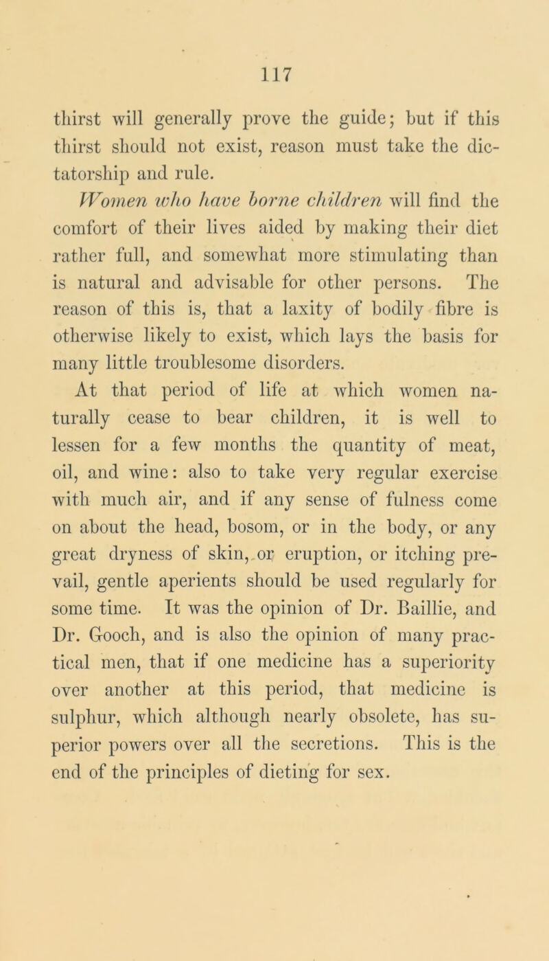 thirst will generally prove the guide; but if this thirst should not exist, reason must take the dic- tatorship and rule. Women who have borne children will find the comfort of their lives aided by making their diet rather full, and somewhat more stimulating than is natural and advisable for other persons. The reason of this is, that a laxity of bodily fibre is otherwise likely to exist, which lays the basis for many little troublesome disorders. At that period of life at which women na- turally cease to bear children, it is well to lessen for a few months the quantity of meat, oil, and wine: also to take very regular exercise with much air, and if any sense of fulness come on about the head, bosom, or in the body, or any great dryness of skin, or eruption, or itching pre- vail, gentle aperients should be used regularly for some time. It was the opinion of Dr. Baillie, and Dr. Gooch, and is also the opinion of many prac- tical men, that if one medicine has a superiority over another at this period, that medicine is sulphur, which although nearly obsolete, has su- perior powers over all the secretions. This is the end of the principles of dieting for sex.