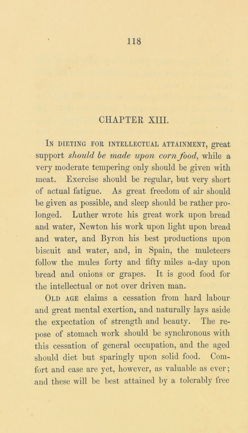 CHAPTER XIII. In dieting for intellectual attainment, great support should be made upon corn food, while a very moderate tempering only should he given with meat. Exercise should be regular, but very short of actual fatigue. As great freedom of air should be given as possible, and sleep should be rather pro- longed. Luther wrote his great work upon bread and water, Newton his work upon light upon bread and water, and Byron his best productions upon biscuit and water, and, in Spain, the muleteers follow the mules forty and fifty miles a-day upon bread and onions or grapes. It is good food for the intellectual or not over driven man. Old age claims a cessation from hard labour and great mental exertion, and naturally lays aside the expectation of strength and beauty. The re- pose of stomach work should be synchronous with this cessation of general occupation, and the aged should diet but sparingly upon solid food. Com- fort and ease are yet, however, as valuable as ever; and these will be best attained by a tolerably free