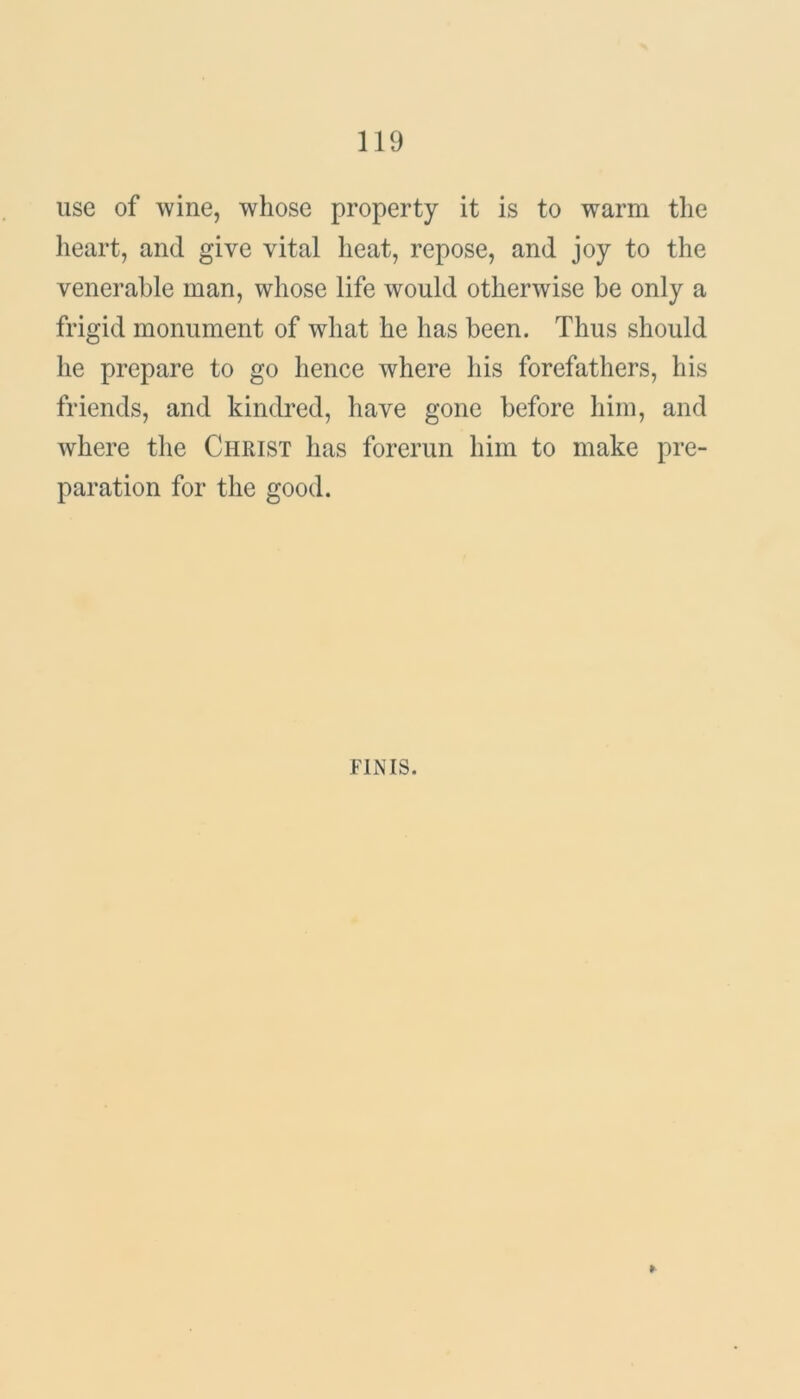 use of wine, whose property it is to warm the heart, and give vital heat, repose, and joy to the venerable man, whose life would otherwise be only a frigid monument of what he has been. Thus should he prepare to go hence where his forefathers, his friends, and kindred, have gone before him, and where the Christ has forerun him to make pre- paration for the good. FINIS. ►