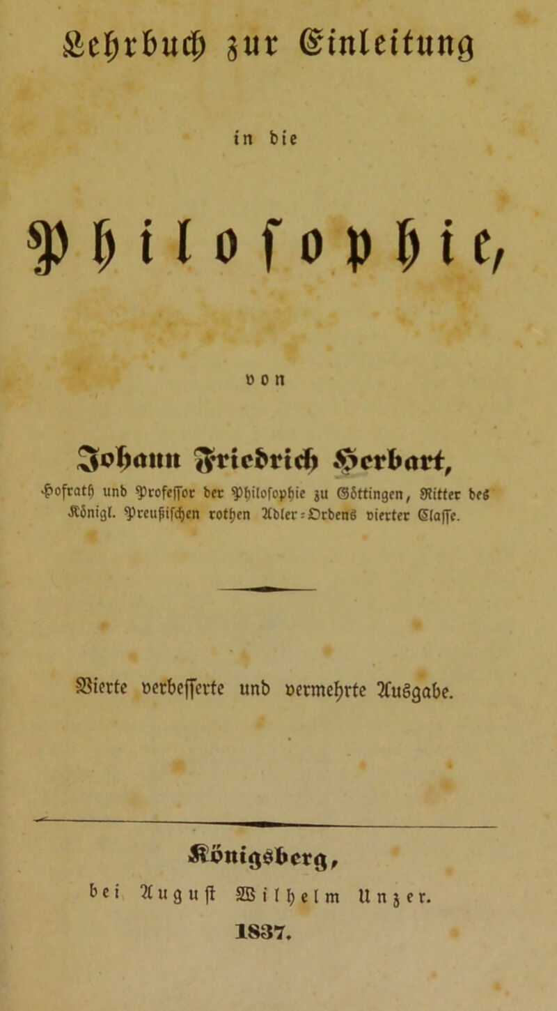 £cf)rl>ud) ä«r ©mleitung t n b i e $ b i I o f o p & i e, #cn ^cfnttnt Jfrtcbrid) Qpetbavt, •ßofcat^ tinb «profeffor ber ^fjilofopfjic $u GSttingen, SRittcc beS •RSnigl. spmifiifcfjen rottjcn 2Cl>ler: £>rbenö oierter Gstaffe. Vierte üerbefferfe unb »ermefjrte Ausgabe. bei 71 u g u fl 2B i! \) c l m Unser. 1837.