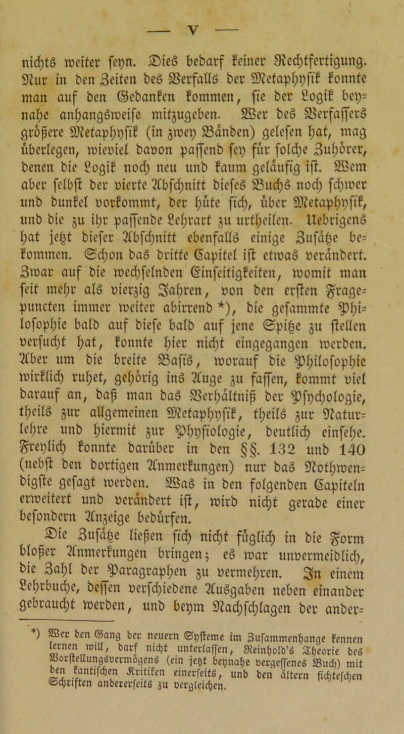 nid)t§ weiter fepn. Sieg bebatf feiner Rechtfertigung. Rur in ben Seiten beg SSerfaUg ber RMaphpftf fonntc man auf ben ©ebanfen fommen, fte ber Sogif bep= nat;e anf;anggweifc mitjugeben. 2Ber beg SSerfaffecg gröpere s6?etapf)pft'g (in jwep SBanben) gelefen l)at, tnag überlegen, wicoicl baoon paffcnb fep für fo!d;e Sulwrer, benen bie Sogif noch neu unb faum geläufig ift. SEBern aber fetbfl ber werte 2tbfd)nitt bicfeg 23ud)g nod; fd>wer unb bunfel oorfommt, ber 1)ütt ftd), über SÜ^etapfjpftf, unb bie ju il;r paffenbe Se^rart 31t urfheilcn. Uebrigeng l;at jet^t biefer 2fbfd)nitt ebenfaüg einige 3ufdpc be= fommen. <Sd)on bag britfe (Fapitel ift ctwag oeranbcrt. Swar auf bie wed) fclnben ©infcitigfeiten, womit man feit mehr alg Diesig Sal)ren, non ben crflen ^rage* puncten immer weiter abirrenb *), bie gefammte iofophie halb auf biefc balb auf jene Spitze 31t fiellen ocrfud)t l;at, fonnte nicht eingegangen werben, ‘tfber um bie breite 33aft'g, worauf bie ^>f)tfofop)f?ic wirflid) ruhet, gehörig ing ?fuge 31t faffen, fommt oiel barauf an, bap man bag 3Serf)dltnip ber pft)d)ologie, theilg 3ur allgemeinen SRetaphbfif, theilg 3ur Ratur= let;re unb hiermit 3ur phpftologie, beutlich einfel;e. Sreplid) fonntc barüber in ben §§. 132 unb 140 (nebft ben bortigen 2fnmerfungen) nur bag Rothwen- bigfte gefagt werben. SBag in ben folgenben ©apiteln erweitert unb oerdnbert iff, wirb nicht gerabc einer befonbern 2fti3eige bebürfen. Sie 3ufd|e liepen ftd) nicht fuglid; in bie gorm bloper 2fnmerfungen bringen; eg war unoermeiblid), bie 3af;l ber Paragraphen 3U oermehren. Sn einem Sehrbuche, beffett oerfd)iebene 2tuggabeit neben einanber gebraudjt werben, unb bepm Rad)fd)lagett ber anher- ♦) per ben ©ang bei- neuem ©ttfeme im 3urammcnf>ange Fennen tomen miU, barf nietjt untertaffen, «Reintjolb’ö Sfjeorie beö ^orfrettungSBermSgenö (ein je§t betjnafje »ergeffeneö S3udi) mit ben Eantifcfjen JCritifen einerfeitS, unb ben ättern fidjtefchcn Sänften anbererfettS ju vergleichen.