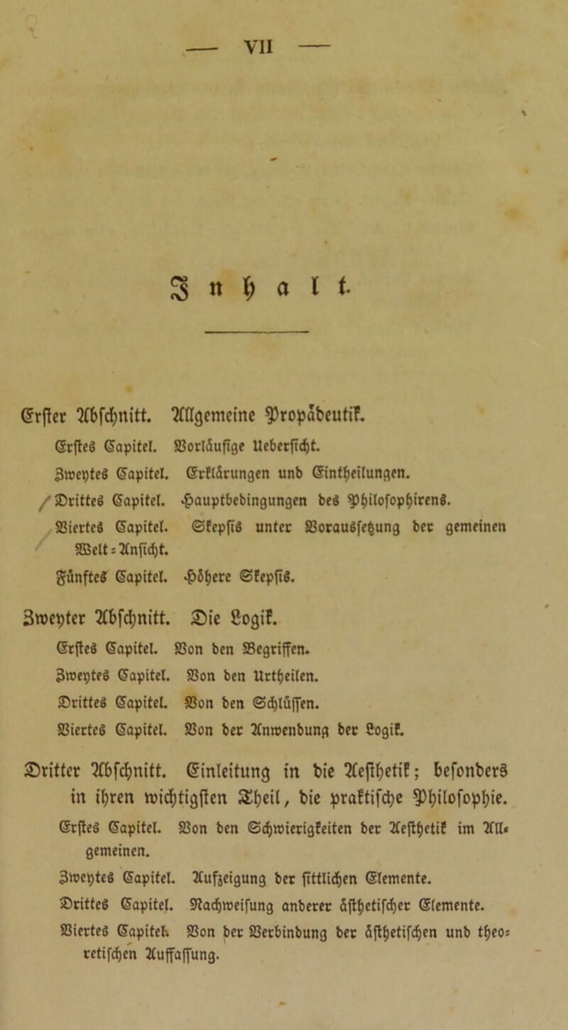 % n l) a l t @r|ter ‘Mbfcfynitt. ?ttlgemeine 9)ropabeutiF. Grftcö Giapitel. SBocläufige Ueberflcf)t. 3wcpteS (üapitel. ©ctiäcungen unb Sintf)ei(ungen. /SDcitteö (üapitel. «£auptbebingungen beg sp&ilofopfjirenS. SSicrtcö (Sapitel. ©fcpfig untec SBocaugfefcung bec gemeinen SBelt = 2(nfid)t. günftcS Kapitel. «&5f)ere ©Eepfig. 3weiter 2fbfcbnitt. Sie ßogiF. OrfleS (Sapitel. S5on ben SBegriffcn- Broepteö Kapitel. SSon ben Uctfjeiien. Scitteg GapiteL SSon ben ©djlüjyen. SBiectcg (üapitel. SBon bec 2Cn»enbung bec Cogif. Stifter ‘Kbfcbnitt. Einleitung in bie 2feftbetiF; befonber§ in ihren ttNdfjtigjten Sbeii, bie praftifd;e 5>I?ilofopI)ie. Gtcfteg (üapitel. SBon ben (Scbmierigfeiten bec 2£e{tf)ctiE im 2fll« gemeinen. 3'cepteg (üapitel. tfufjeigung bec fTttlidfjen (Elemente. ®citteS (üapitel. ÜRacfjroeifung anbecec äjibetifrfjec Glemente. SBiecteg (üapitel-. SSon bec SBecbinbung bec Sft^etifrfjcn unb tfjeo: cetifben 2£uffaffung.