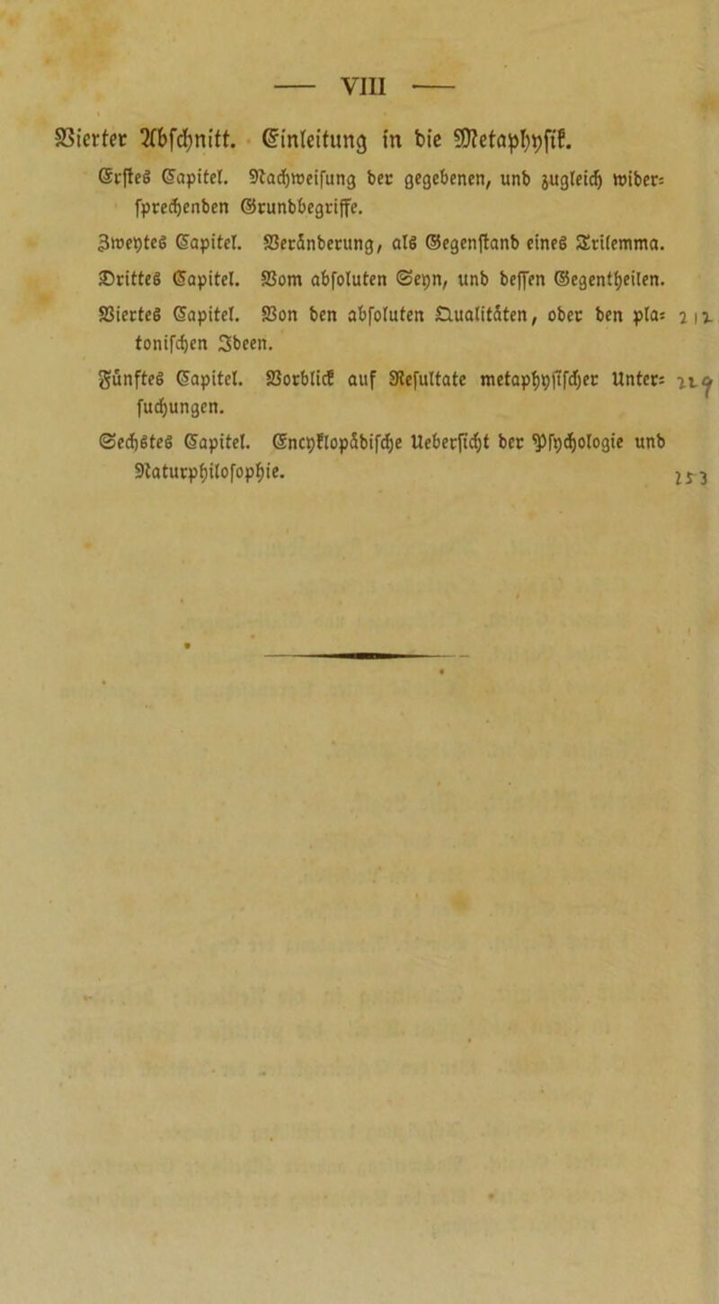 Vierter 2(bfd)nitt. (Einleitung in bte $D?etapf)i)ft?. ©rfteS ©apitel. 9tadjtt>eifung bec gegebenen, unb jugleicfj wiber= fpredjenben ©vunbbegriffe. Sweptes ©apitel. S3eränberung, als ©egenftanb eines SEtilemtna. drittes ©apitel. SSom abfoluten Sepn, unb beffen ©egentljeilen. SSierteS ©apitel. S3on ben abfoluten Qualitäten, ober ben pla: jh tonifdjen 3been. fünftes ©apitel. föorblicf auf Slefultate metapfjpjtfcljer Unter: ny fudjungen. Sechstes ©apitel. ©ncpflopäbifcfje Ueberficf)t ber <Pfpd)Ologie unb 9taturpf)ilofopf)ie.