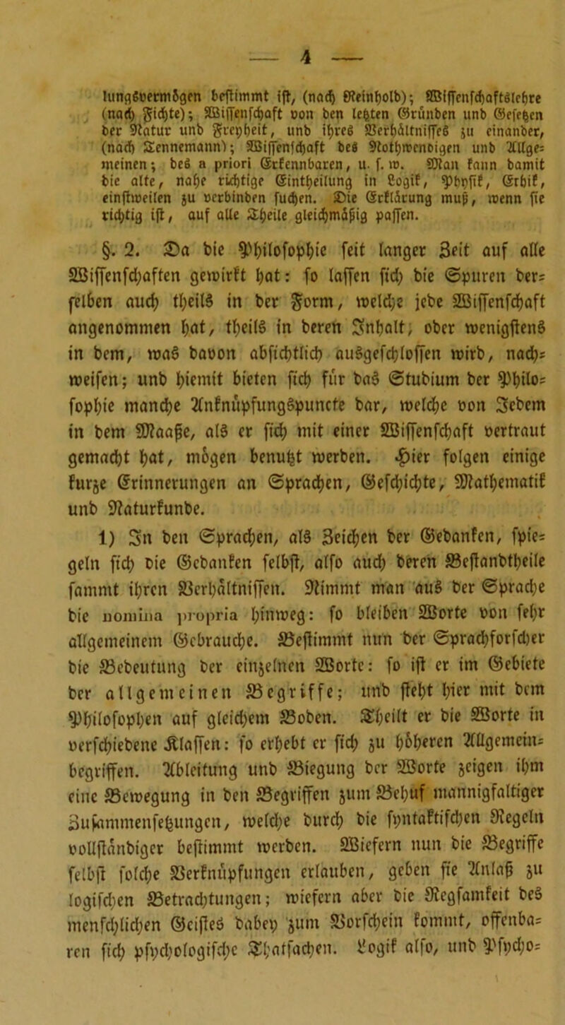 lunflSüermSgen beflimmt ift, (nocf) fReinfjolb); KßifTcnfd)aft6(cf)re (nnd) gid)tc); äüiffenfdjaft oon ben lefeten ©rünben unb ©efe|cn ber Sftatur unb grepfjeit, unb it>rcg 23erl)Ältniffe§ 511 cinanber, (nad) Sennemann); Sß3i|fenfd)aft be8 9tott)n>cni>igfn unb '2£llge= meinen; bc$ a priori ©rfennbaren, u. f. n>. 50ian fann bamit bie alte, nahe richtige ©intbeilung in Cogif, ^bpjif, (SrbiE, einfhueilen ju »erbinben fudjen. SDie ©rflSrung mujj, roenn fie richtig ijt, auf alle Steile gleidjmS^ig paffen. §. 2. £)a bie fPhilofophie feit langer Seit auf alle 2öiffenfd;affen gewirft hat: fo (affen ftd; bie ©puren ber^ felben auch tl;eil§ in ber form, welch* jebe 2Biffenfdf)aft angenommen I;at, theilS in beren Snbalt, ober wenigjten§ in bem, waS baoon abftcbtlid; au§gefd;toffen wirb, nad;; weifen; unb biemit bieten ftd) für bas> ©tubium ber fPbito1 fophie mandje 2tnfnüpfungs>puncte bar, welche oon Sebcm in bem SStaafe, a(§ er ftd; mit einer SBiffenfchaft oertraut gemacht bat, mögen benu^t werben, $ier folgen einige furje Erinnerungen an Sprachen, ©efd;ichte, fföathematif unb Staturfunbe. 1) Sn ben Sprachen, al§ Seicfjen bcr ©ebanfen, fpie= ge(n ficb fie ©ebanfen felbfi, a(fo aud; beren ©cjtanbtheile famrnt ihren ©crhaltniffen. Stimmt man au§ ber ©prad;e bie uonilna jiropria h^ritüog: fo bleiben SBorte oon febr Allgemeinem ©cbrauche. ©effimmt nun ber ©pracbforfd)er bie ©cbeutung ber einzelnen 2Bortc: fo ift er im ©ebiete ber allgemeinen begriffe; unb fleht hier mit bem fPbilofopl;en auf gleid;em ©oben. SfyeiIt er bie SBorte in oerfchiebene klaffen: fo erhebt er ftd; ju h&heren 3iagemeiiu begriffen. Ableitung unb Biegung bcr SBorte geigen ihm eine ffiewegung in ben ©egriffen jum ©cl;uf mannigfaltiger Sufammenfefeungcn, weld;e bitrch bie fpntaftifd;en Siegeln oollflanbiget beftimmt werben. SBiefern nun bie ©egriffe fdbft folche ©erfnüpfungen erlauben, geben fie Knlafc ju logifdien ©etrad;tungen; wiefern aber bie Stcgfamfeit be3 menfd;licl;en ©cifieö habet; jum ©orfd;ein fommt, offcnba= ren ftd; pft;d;ologifd;c £[;atfad)en. l’ogif alfo, unb 9.'ft;d;o--