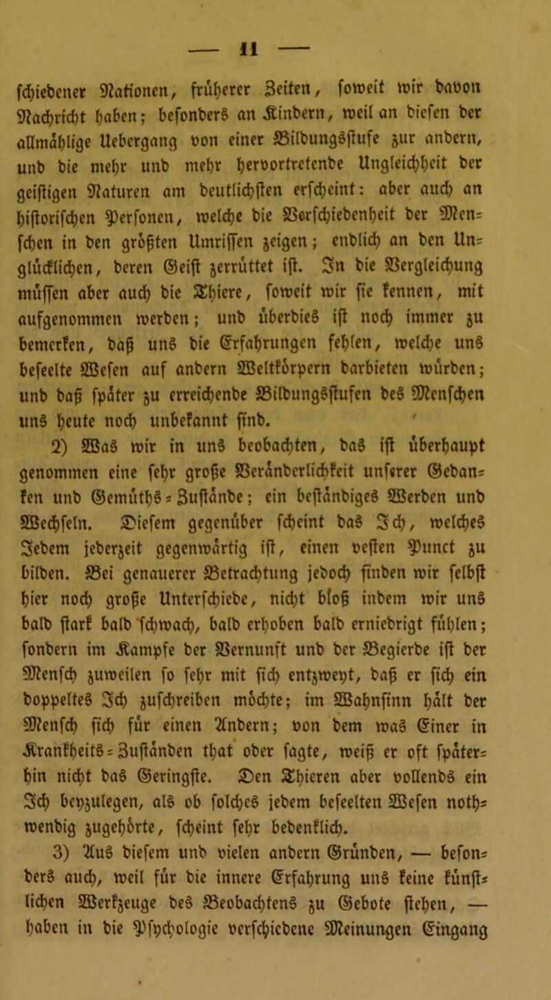 fdjiebener Nationen, früherer Seiten, foweit wir baoon 9?acbrid)t haben; befonber§ an .Stabern, weil an biefen ber aDmablige Uebergang »on einer SSilbungSftufe jur anbern, unb bie mehr unb mehr berüorlretenbe Ungleichheit ber geifitgen Naturen am beutlicbften erfebeint: aber auch an biftorifdjen ^erfonen, welche bie SBerfcbiebenbeit ber 9flen= fehen in ben größten Umriffen jeigen; enblicp an ben Un= glüdlicben, beren ©eift jerrüttet ifi. Sn bie SBergleicbung muffen aber auch bie Spiere, foweit wir fte fennen, mit aufgenommen werben; unb überbieS ifi noch immer ju bemerfen, bafi un§ bie ©rfabrungen fehlen, welche un§ befeelte SBcfen auf anbern SBeltforpern barbieten würben; unb baf? fpäter ju errcicbenbe S3ilbung§fiufcn be§ S^enfdjcn un§ beute noeb unbefannt ftnb. 2) 2Ba3 wir in un§ beobachten, ba§ ift überhaupt genommen eine febr grofje S3cränbcrlicbfeit unferer ©eban; fen unb ©emütbS* 3ufiänbe; ein bcfiänbige§ SBerben unb SOBechfeln. tiefem gegenüber febeint ba§ Scb, welches Sebem jeberjeit gegenwärtig ift, einen oeften kirnet ju bilben. S3ei genauerer ^Betrachtung jeboeb ftnben wir felbft hier noch grofje Unterfcbiebe, nicht blog inbem wir unS balb ftarf balb 'febwad), balb erhoben halb erniebrigt fühlen; fonbern im Kampfe ber SSernunft unb ber 33egierbe ift ber 5>J?enfcb juweilen fo fepr mit ftch entjwept, bafj er ficb ein boppelteS Scb jufebreiben möd)te; im SBabnftnn hält ber SJtenfcb ficb für einen 2lnbern; »on bem waS ©iner in .Sranfbeitö = 3uftänben tpat ober fagte, weif? er oft fpäter= bin nicht ba$ ©eringjte. £)en Schieren aber »otlenbS ein Scb bepjulegen, al§ ob folcbcö jebem befeelten ÜBefen notps wenbig jugeborte, fepeint fepr bebenflicp. 3) 2£u§ biefem unb oielen anbern ©rünben, — befon; ber§ auch, weil für bie innere ©rfaprung unS feine fünft* lieben SEBerfjeuge beS S5eobachten§ ju ©ebote fiepen, — haben in bie *Pfpd;otogie ocrfcpicbene Meinungen ©ingang