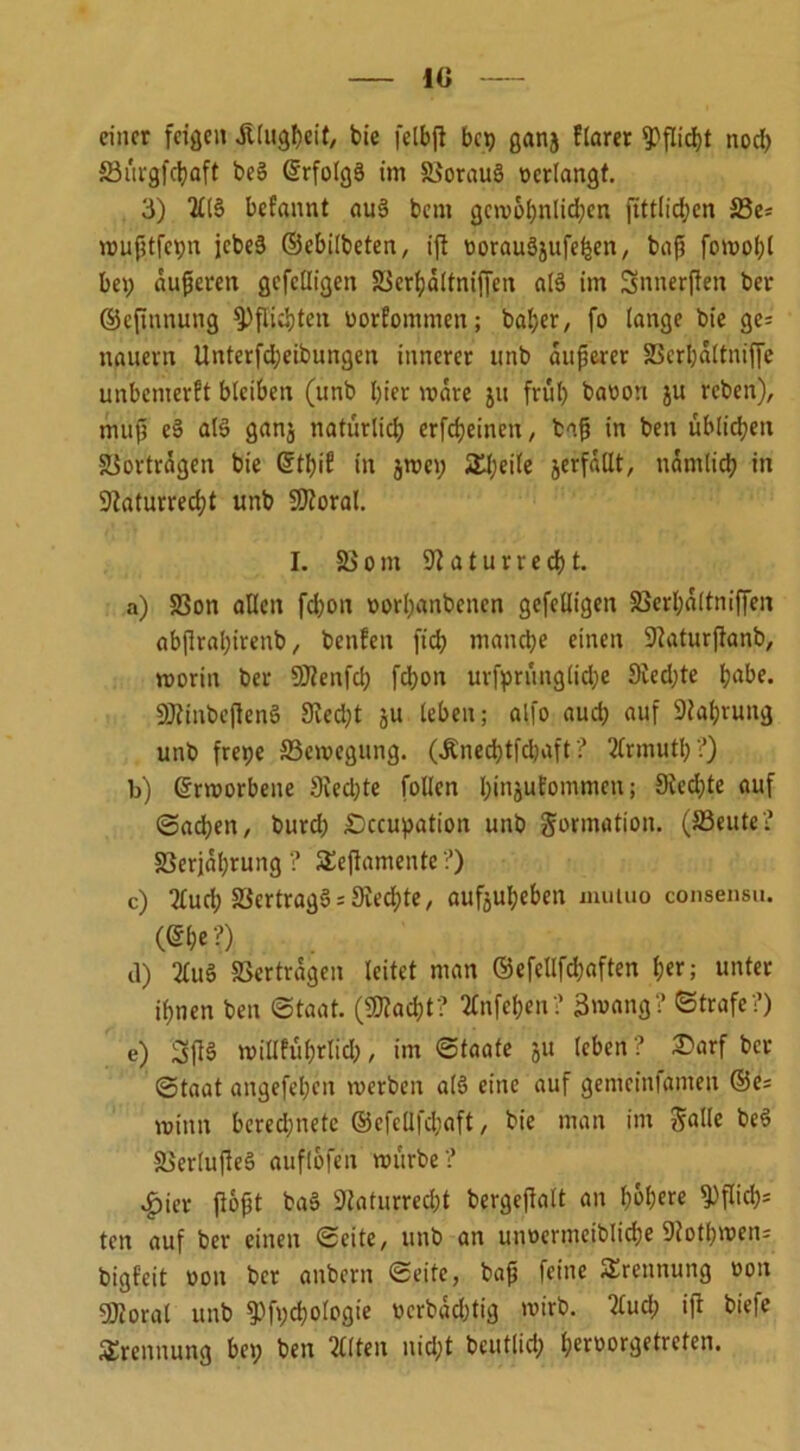 10 einer feigen Älugbeit, bie felbjt bet) getnj flarer Pflicht nod) S3ui'gfci)aft be§ ©rfolgä im 58orau3 verlangt. 3) 2£l§ befannt au§ beut gcmobnlidjen fittlidjen S5i- mußtfehn jebeä ©ebilbeten, ift tjorauäjufehen, baf? fomol)l bet; äußeren gcfclligett S3erf)ä(tniffen aß im Snnerflen ber ©eftnnung Pflichten uorfommen; bal;er, fo lange bie ge= nauevn Unterfdjeibungen innerer nnb anderer SBerpaltniffe unbemerkt blcibett (unb l)ier mare ju früh barem ju reben), muß eS alS ganj natürlich erfdjeinen, baß in ben üblichen Vorträgen bte ©tbif in jmei; Steile jerfallt, ttantlid) in 9iaturred)t unb 9Jloral. I. 58ont 91 a t u r r e d) t. a) 58on allen fd)on norl)«nbenen gefeüigen S3erl;altniffen abjlraljivenb, benfeit ft'd) manche einen 9laturßanb, morin ber Sttenfd) fd)on ursprüngliche 9ied;te tjabe. SJlinbeflenS 9ied)t ju leben; alfo aud) auf 9taf)rung unb fretje SSemcgung. (Äned)tfcbaft ? 2(rmutl) ?) b) ©rmorbene 9ied)te füllen binjufommen; 9ied)te auf Sachen, burd) £5ccupation unb Formation. (S3eute? 58erjal)rung ? SEeflamente ?) c) 2lud; SSertragSRechte, aufjubebett muluo consensu. (©I)«?) d) 2Cuö «ertrügen leitet man ©efellfd)aften ber; unter ihnen ben Staat. (Sßlacbt? 2Cnfeben? 3»ang? Strafe?) e) 2SfI§ tuillfuhrlid), im Staate ju leben? £)arf ber Staat angefeben merben als eine auf gemcinianten ©es mimt berechnete ©efeUfchaft, bie man im Salle beö &>ertujle3 auflbfen mürbe? $ier flößt baS 9Jafurred)t bergejtalt an höhere ^>flicb= tett auf ber einen Seite, unb an utmrmciblicbe Dlotbmens bigfeit üott ber aitbcrtt Seite, baß feine Trennung non 9Jloral unb 5Pfvd)ologie ocrbad)tig mirb. tfud; ifl biefe Trennung bet; ben 2Clten nicht bcutlid; b«»orgetreten.