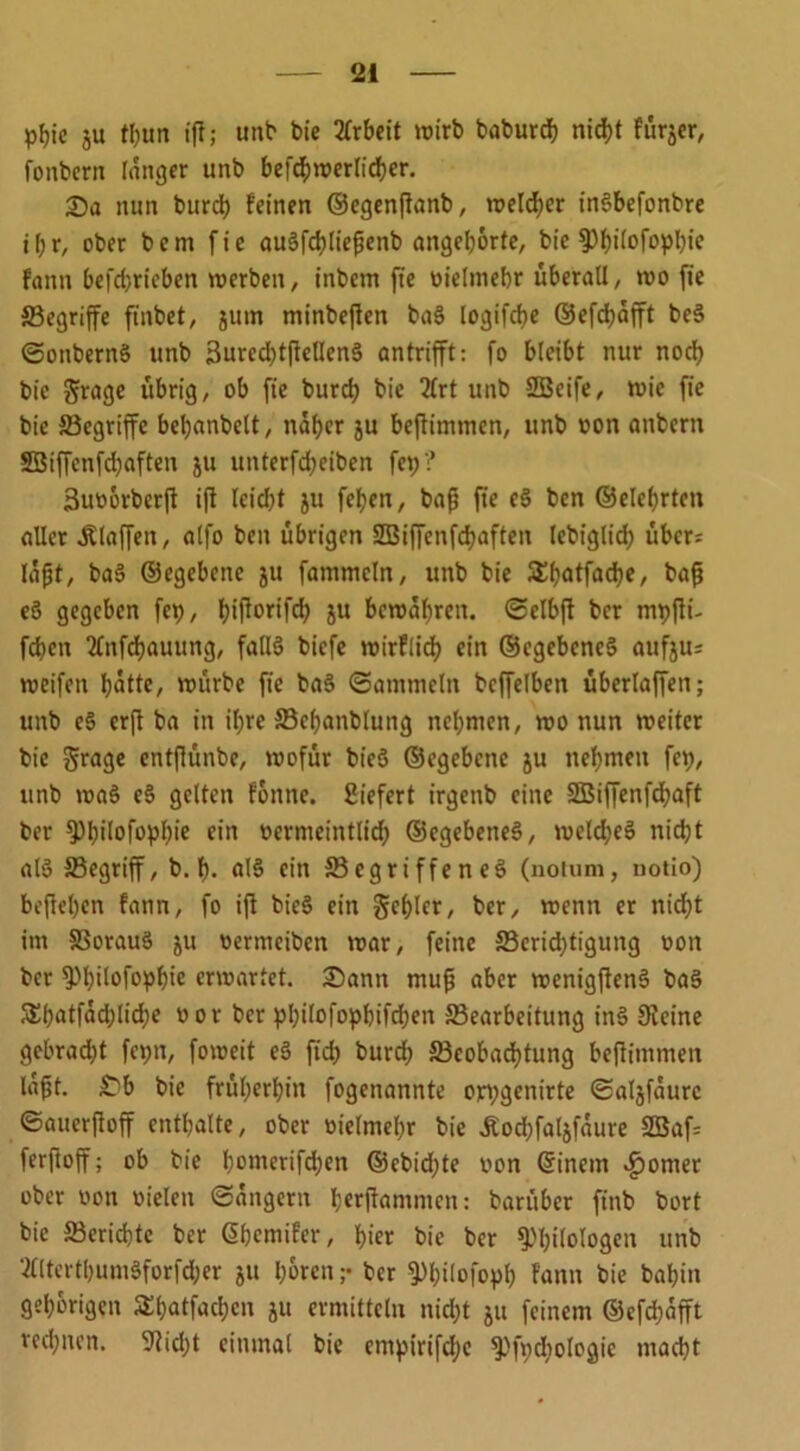 pfjte ju tl)un ijt; unt1 bie Arbeit wirb baburch nicht fur^cr, fonbern langer unb befchwerlicher. 25a nun burch feinen ©egenffanb, welker inSbefonbre i(;r, ober bem fie auSfchließenb angehorte, bic ^3f)ifofopl)ie fann befd)ricben werben, inbem fie vielmehr überall, wo fie ■Begriffe ftnbet, jurn minbefkn baS logifebe ©efchäfft bcS ©ottbernS unb 3ured)tjfellenS antrifft: fo bleibt nur noch bic ftrage übrig, ob fie bureb bie ?lrt unb SÜBcife, wie fie bie Begriffe bebanbelt, näher ju beftimmcn, unb von anbern SBiffenfdjaften ju unterfd;eiben fep? 3uv6rbcrjl ifi lcid)t ju feben, baff fte eS ben ©elebrten aller .Klaffen, alfo ben übrigen SBiffenfchaften lebiglidb über; läfjt, baS ©egebene ju fatnmcln, unb bie £batfad)f/ baß eS gegeben fep, f?iflortfd> ju bewahren, ©elbft ber mpffi- fdben 2lnfd)auung, falls biefe wirflich ein ©cgcbcneS aufju= weifen hätte, würbe fie baS ©ammein beffelben überlaffen; unb eS erjt ba in ihre Bchanbluitg nehmen, wo nun weiter bie Jrage entflünbe, wofür bieS ©egebene ju nehmen fep, unb waS eS gelten fbttne. Siefert irgettb eine SBiffenfchaft ber Phüofophie ein vermeintlich ©cgebeneS, welches nicht als Begriff, b. h- als ein Begriffenes (notuni, notio) beflehen fann, fo ifl bieS ein gehler, ber, wenn er nicht im BorauS ju vertneiben war, feine Beridjtigung von ber Phüofophw erwartet. 25ann muß aber wenigßenS baS 5£hntfäd;lid;e vor ber pbi[ofopbifd;en Bearbeitung inS Df eine gebrad;t fet;n, foweit eS fuß burch Beobachtung beflitnmen läft. £b bie früheren fogenannte ort;gcnirte ©algfäurc ©auerfioff enthalte, ober vielmehr bie Äodjfaljfäure 2Baf= ferftoff; ob bie honterifd;en ©ebidjte von (Sinem £omet ober oon vielen ©ängern herjfamnten: barüber finb bort bic Berichte ber @hemifcr, hier bie ber Philologen unb ‘ftlterthumSforfdjer ju hören ;• ber PhÜofoyh fann bie bal)in gehörigen S^hotfachcn ju ermitteln nid;t ju feinem ©efchäfft rechnen. Dfid;t einmal bie empirifdje Pfydjologic macht