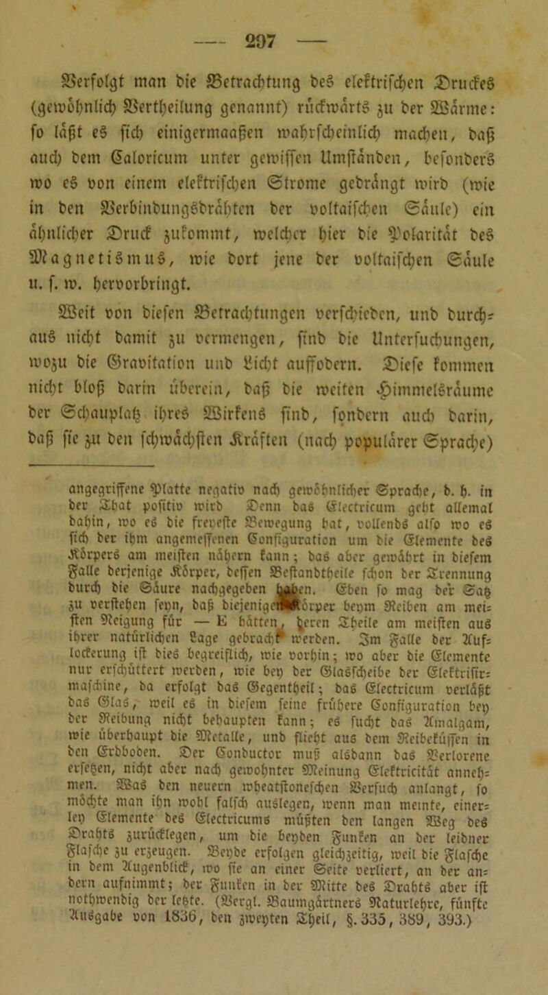 Berfolgt man bie Betrachtung be§ eleftrifdhen ^rmfeS (gewöhnlich Bertheilung genannt) riicfroärtS ju ber SBarmc: fo laßt e3 fiel) einigermaaften wahrfdKinlid) machen, baß and) bem @aloricum unter gemiffen Umftdnben, befonber’S wo e§ von einem elef'trifd)en ©trome gebrdngt mirb (wie in bett S3erbinbung6brd()fen ber »olfaifchen ©dulc) ein ähnlicher ;©rucf jufommt, welcher hier bie Polarität be§ SJZagnetiSmuG, wie bort jene ber ooltaifdjen ©dule lt. f. w. hervorbringt. SBcit von biefen Betrachtungen verfdneben, unb burch? au§ nid)t bamit ju vermengen, ffnb bie Untcrfuchungen, u’oju bie ©raoitation unb Uid)t auffobern. iSiefc fomnten nid)t bloß barm überein, baß bie weiten *£)immel3rdumc ber ©d)auplah il)re$ SBirfenö finb, fonbern auch barin, bafj fic ju bett [d)wdd;ßcn Graften (nach populärer ©prad;e) angegriffene glatte negatio nach gew6f<ntirf)er ©pradie, b. p. in ber SLbat pofttio wirb £enn bas Klrctricum gebt altemal bahin, wo eS bie frepefte SSewegung bat, uollenbS alfo wo eS fich ber ihm angemeffenen Konfiguration um bie Slemcnte beS ÄbrperS am meiffen nähern fann; baS aber gemdbrt in biefein gaUe berjenige JtSrpcr, helfen S?e(lanbtbeile fdion ber Trennung butd) bie ©aure naebgegeben toben. Kben fo mag ber ©a$ ju rerffeben fepn, bafj bicjenigewRbrper bepm Stciben am mei: ften Steigung für — E batten, beren Sbeile am meiften aus ihrer natürlichen Sage gebracht werben. 3m gälte ber 2tuf= locterung ift bieS begreiflich, reie oorbin; wo aber bie Klemmte nur erfdjüttert werben, wie bep ber ©laSfcpeibe ber ®lettrifir= mafdiine, ba erfolgt baS ©egentpeil; baS Klectricitm oerlüfit baS ©las, weil es in biefem feine frühere Konfiguration bep ber Steibung nicht behaupten fann; eS fudjt baS 2finalgam, wie überhaupt bie «Metalle, unb flieht aus bem Meibcfüffen in ben Krbboben. ®er Konbuctor mujj aisbann baS Skrlorene eiferen, nicht aber nach gewohnter Meinung Kteftricität annefc men. SßaS ben neuern wbeatftonefcben Serfucp anlangt, fo mbepte man ipn wohl falfd) auslegen, wenn man meinte, einer: lep Klemente beS Klectricums müjjten ben langen SBeg beS S'rabtS jurücflegen, um bie bepben gunfen an ber leibneu glafcpe 3U erjeugen. ffiepbe erfolgen gleidjjeitig, weil bie glafdje in bem 2lugenb(icf, wo fie an einer ©eite oerliert, an ber an= bern aufnimmt; ber gttnfcn in ber «Mitte beS SrabtS aber ift notpwenbig ber lepte. (SJergl. SBaumgärtnerS Staturleprc, fünfte Ausgabe oon 1836, ben jwepten Speit, §.335, 389, 393.)