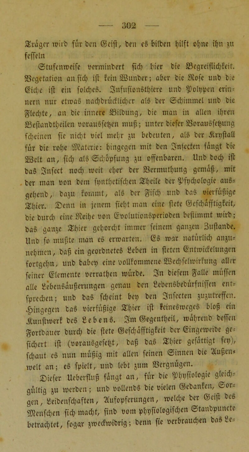 £räger wirb für feen ©eiff, feen e§ hüben hilft ohne ihn jtt feffeln ©tufenweife oerminfeert fiel) hier feie S3cgreiflid)feif. Vegetation an fiel; ift fein SBunber; aber feie 9iofe unb feie @id;e ift ein folci;e§. SnfufionStbiere unfe 9)olppen erin- nern nur etwas nacbbrücflicber al§ feer (Schimmel unfe feie ^(ecfyte, an feie innere Vilfeuttg, feie nian in allen ihren 23effanbtl)cilen öorauSfe^en muß; unter biefer VorauSfefcung febeinen ft'e nicht viel mehr ju bebcuten, alö feer Ärpffall für bie rohe SOfatcrie: hingegen mit feen Snjccten fängt feie Vielt an, fiel) afö ©d;6pfung ju offenbaren. Unfe feocl) iff fea§ Snfect nod) weit eher feer Vermutung gemäß, mit feer man oon feent fpntbetifcben SSheüe ber 9-ffpcbologie auS= gebenfe, ba$u fommt, alö ber gifd) unfe feaS oierfüßige Sfeier. Senn in jenem fiebt man eine ffete ©efebäfftigfeit, feie bureb eine Steiße oon ©oolutionSperioben beffimmt mirfe; ba§ ganje £l)ier gehorcht immer feinem ganjen 3uffanbe. Unb fo mußte man eS erwarten. ©§ mar natürlid) anju= nehmen, baß ein georbnetcS 1‘eben in ffeten ©ntwicfelungen fortgeßn, unfe tabcp eine üoUf'ommene SBecbfelmirfuug aller feiner ©lernente »erraten mürbe. Sn feiefem galle muffen alte ÜcbenSäußcrungen genau feen ßebenSbefeürfniffen enr- fpred)en; unb ba§ febeint bet) ben Snfecten jujutreffen. hingegen ta§ oierfüßige SElff« iff feineSmege* bloß ein Äunftroerl bc§ SebenS. 3m ©egentbeil, mäbrenfe feeffen gortfeauer bureb bie ffete ©cfd)äfftigfeit feer ©ingeweibe ge, fichert iff (oorau3gcfe|t, taß ba3 Schier gefattigt fep), febaut c§ nun müßig mit allen feinen ©innen feie Außen* weit an; eS fpiclt, unb lebt jum Vergnügen. tiefer Ueberfluß fängt an, für feie ^bfeffologie gleich* gültig ju werben; unfe oollenbS feie vielen ©ebanfen, ©ar- gen, lieibenfcbaften, Aufopferungen, welche feer ©eiff beö fWenfcbcn fid) mad)t, ffnfe oom pl)bffologifd)en ©tanfepunetc betrachtet, fogar jmeefwibrig; feenn fie oerbraudten ba^ bc=