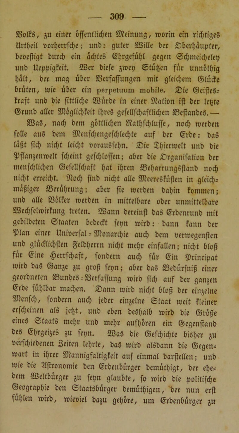 23ol?S, ju einer öffentlichen Meinung, worin ein richtiges Urtheil oorijerrfcfye; unb: guter Sßille ber Sberhäupter, beoeßigt bureb ein ochteS ©hrgefühl gegen <Schmeid;etep unb Ueppigfeit. 2ßer biefe jwep ©tilgen für unnötig halt/ ber mag über SSerfaffungen mit gteidjem ©lücfe brüten/ wie über ein perpetuum mobile. Sic ©eifteS- Fraft unb bie fittliche SBürbe in einer Nation iß ber lebte ©runb aller SKöglichfett ihres gefeHfcßaftlichen 33eßanbeS.— SBaS, nach bem göttlichen S^athfchluffe, nod) werben foHe auS bem SO?enfchengefchlechte auf ber ©rbe: baS läßt ftch nicht leicht oorauSfehn. Sie SfßcnDelt unb bie $)ßanjenwelt febeint gefcbloffen; aber bie Srganifation bet menfcblid;en ©efellfchaft hat ihren 23eharrungSßanb noch nicht erreicht. 9tocß finb nicht alle 9tteereSfüßen in gleich^ mäßiger Berührung; aber fie werben bahin Fomnten; unb alle SßölFer werben in mittelbare ober unmittelbare SSechfelwirfung treten. SBann bereinß baS ©rbenrunb mit gebitbeten Staaten bebeeft fepn wirb: bann fann ber ^lan einer Univerfal = Monarchie auch bem oerwegenßen unb glücflichßen gclbhcrrn nicht mehr einfallen; nicht bloß für ©ine $errfd;aft, fonbern auch für ©in ^rincipat wirb baS ©anje ju groß fepn; aber baS SBebürfniß einer georbneten SBunbeS--Stferfaffung wirb ftch auf ber ganjen ©rbe fühlbar machen. Sann wirb nicht bloß ber ein$elne gflenfcß, fonbern auch jeber einzelne Staat weit Fleiner erfcheinen als je^t, unb eben be§f;alb wirb bie ©roße eineä Staats mehr unb mehr aufhören ein ©egenßanb beS ©hrgeijeS ju fepn. SBaS bie ©efchichte bisher ju t>erfd;iebenen Seiten lehrte, baS wirb alSbann bie ©egen* wart in ihrer SDFannigfaltigFeit auf einmal barßcllen; unb wie bie 2lßronomie ben ©rbenbürger bemüthigt, ber el;e= bem SBeltburger ju fepn glaubte, fo wirb bie politifche ©eographie ben Staatsbürger bemüthigen, ber nun erß fühlen wirb, wieoiel baju gehöre, um ©rbenbürger ju