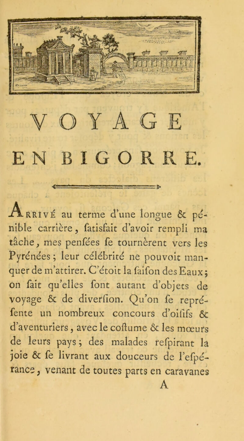 EN B I G O R R E. \ rr-r— ...D< -Arrivé au terme d’une longue ôt pé- nible carrière, fatisfait d’avoir rempli ma tâche, mes penfées fe tournèrent vers les Pyrénées ; leur célébrité ne pouvoit man- quer de m’attirer. C’étoit la faifon des Eaux ; on fait qu’elles font autant d’objets de voyage & de diverfion. Qu’on fe repré- fente un nombreux concours d’oififs ôc d’aventuriers, avec le coftume ôc les mœurs de leurs pays ; des malades refpirant la joie Ôc fe livrant aux douceurs de l’efpé- rance ; venant de toutes parts en caravanes A