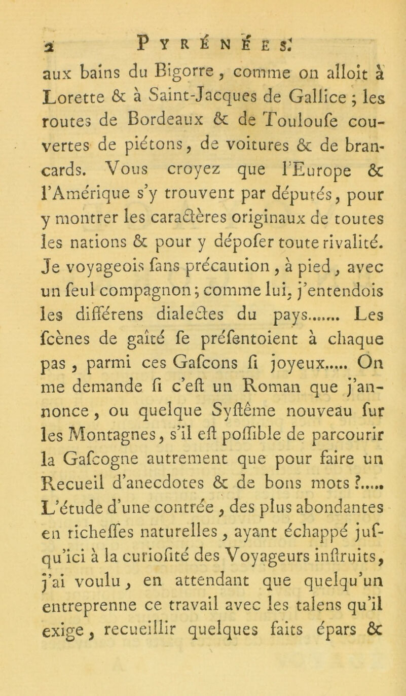 aux bains du Bigorre , comme on aîloit à Lorette & à Saint-Jacques de Gallice ; les routes de Bordeaux & de Touloufe cou- vertes de piétons, de voitures & de bran- cards. Vous croyez que l'Europe ôc l’Amérique s’y trouvent par députés, pour y montrer les carabtères originaux de toutes les nations & pour y dépofer toute rivalité. Je voyageois fans précaution , à pied, avec un feul compagnon ; comme lui, j’entendois les différens dialectes du pays Les fcènes de gaîté fe préfentoient à chaque pas , parmi ces Gafcons fi joyeux On me demande fi c’eft un Roman que j’an- nonce , ou quelque Syftême nouveau fur les Montagnes, s’il eft poifible de parcourir la Gafcogne autrement que pour faire un Recueil d’anecdotes ôc de bons mots ? L’étude d’une contrée , des plus abondantes en richelfes naturelles, ayant échappé juf- qu’ici à la curiofité des Voyageurs inüruits, j’ai voulu, en attendant que quelqu’un entreprenne ce travail avec les talens qu’il exige 3 recueillir quelques faits épars ôc