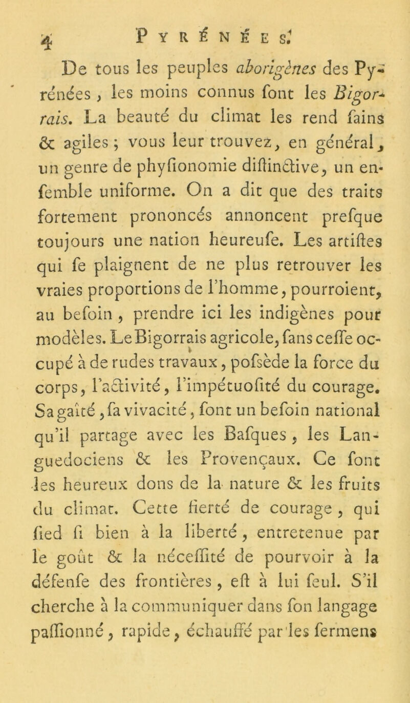 De tous les peuples aborigènes des Py- rénées , les moins connus font les Bigor* rais. La beauté du climat les rend fains & agiles; vous leur trouvez, en généraly un genre de phyfionomie diftinétive, un en- femble uniforme. On a dit que des traits fortement prononcés annoncent prefque toujours une nation heureufe. Les artiftes qui fe plaignent de ne plus retrouver les vraies proportions de l’homme, pourroient, au befoin , prendre ici les indigènes pour modèles. LeBigorrais agricole, fans ceffe oc- cupé à de rudes travaux, pofsède la force du corps, l’aétivité, l’impétuofité du courage. Sa gaîté, fa vivacité, font un befoin national qu’il partage avec les Bafques , les Lan- guedociens & les Provençaux. Ce font les heureux dons de la nature & les fruits du climat. Cette fierté de courage , qui fied fi bien à la liberté, entretenue par le goût & la nécelïité de pourvoir à la défenfe des frontières, eft à lui feul. S’il cherche a la communiquer dans fon langage palïionné, rapide, échauffé parles fer mens