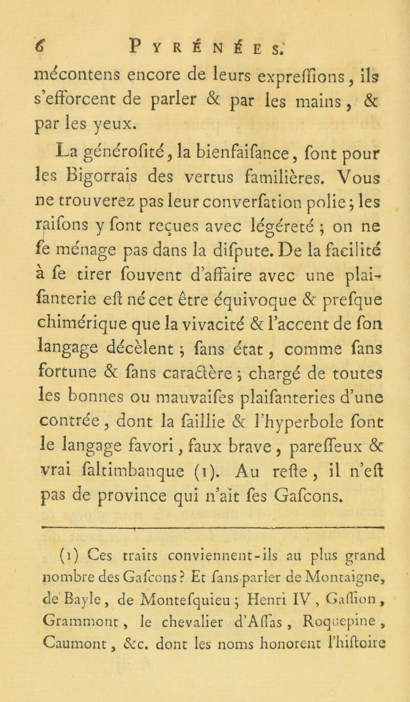 mécontens encore de leurs expreiïîons, ils s’efforcent de parler & par les mains, & par les yeux. La générofité, la bienfaifance, font pour les Bigorrais des vertus familières. Vous ne trouverez pas leurconverfation polie; les raifons y font reçues avec légéreté ; on ne fe ménage pas dans la difpute. De la facilité à fe tirer fouvent d’affaire avec une plai- fanterie eft né cet être équivoque & prefque chimérique que la vivacité & l’accent de fort langage décèlent ; fans état, comme fans fortune & fans caraélère ; chargé de toutes les bonnes ou mauvaifes pîaifanteries d’une contrée, dont la faillie & l'hyperbole font le langage favori, faux brave , pareffeux & vrai faltimbanque (i). Au relie, il n’eft pas de province qui n’ait fes Gafcons. (1) Ces traits conviennent-ils au plus grand nombre des Gafcons ? Et fans parler de Montaigne, de Bayle, de Montefquieu ; Henri IV, Gafiion , Grammont, le chevalier d’Alfas, Roquepine , Gaumont, <5ec. dont les noms honorent fhiltoire