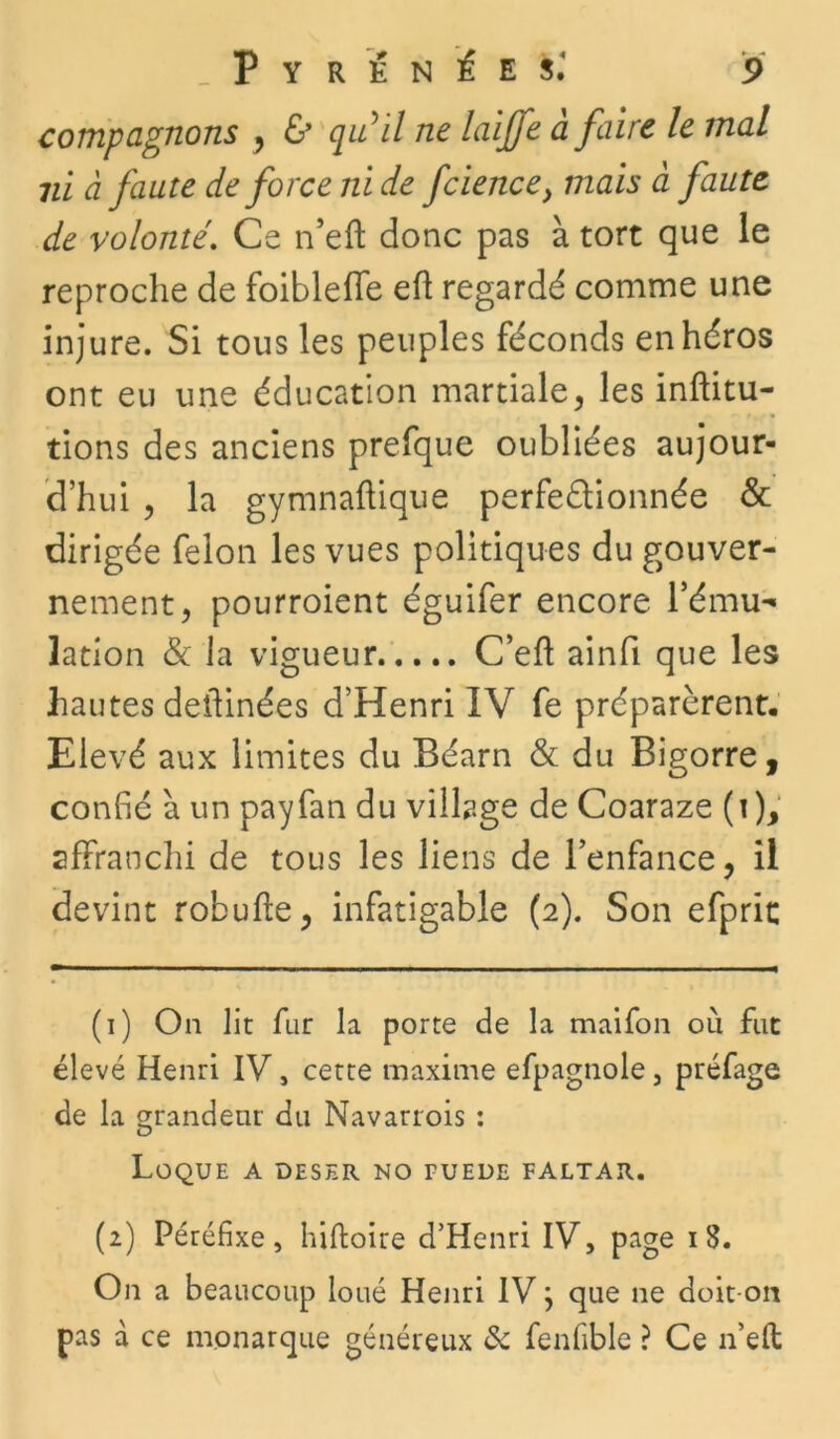 compagnons , & quil ne laiffe à faire le mal 7ù à faute de force ni de fcience} mais à faute de volonté. Ce n’eft donc pas à tort que le reproche de foibleffe eft regardé comme une injure. Si tous les peuples féconds en héros ont eu une éducation martiale, les inftitu- tions des anciens prefque oubliées aujour- d’hui , la gymnaftique perfectionnée & dirigée félon les vues politiques du gouver- nement, pourroient éguifer encore l’ému- lation & la vigueur C’eft ainfi que les hautes deilinées d’Henri IV fe préparèrent. Elevé aux limites du Béarn & du Bigorre, confié à un payfan du village de Coaraze (i), affranchi de tous les liens de l’enfance, il devint robufte, infatigable (2). Son efprit (1) On lit fur la porte de la maifon où fut élevé Henri IV, cette maxime efpagnole, préfage de la grandeur du Navarrois : O Loque a deser no fuede faltar. (2) Péréfixe, hiftoire d’Henri IV, page i S. On a beaucoup loué Henri IV} que ne doit-on pas à ce monarque généreux & fenfible ? Ce n’eft