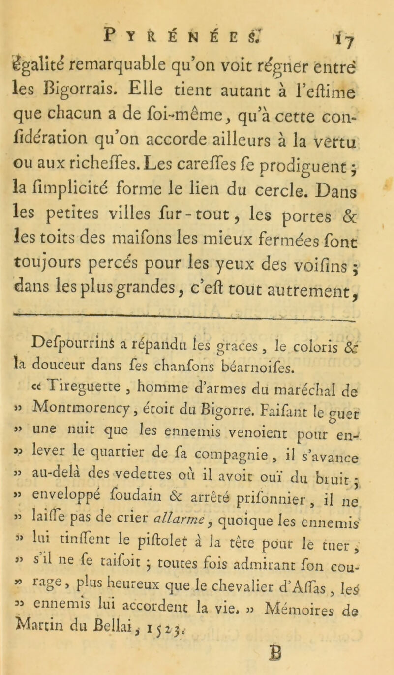 égalité remarquable qu’on voit régner entre les Bigorrais. Elle tient autant à l’eftime que chacun a de foi-même, qu’à cette con- sidération qu’on accorde ailleurs à la vertu ou aux richeffes. Les carefïes fe prodiguent ; la fimplicité forme le lien du cercle. Dans les petites villes fur-tout, les portes & les toits des maifons les mieux fermées font toujours percés pour les yeux des voifins ; dans les plus grandes, c’eft tout autrement, Defpourrinà a répandu les grâces , le coloris Ôc la douceur dans fes chanfons béarnoifes. « Tireguecte , homme d’armes du maréchal de » Montmorency, e'toit du Bigorre. Faifanc le guet » une nuit que les ennemis venoient pour en-' 53 lever le quartier de fa compagnie, il s’avance » au-delà des vedettes ou il avoit ouï du biuit * » enveloppé foudain & arrêté prisonnier, il ne » laide pas de crier allarme, quoique les ennemis 3> lui tinlTent le piftolet à la tète pour le tuer , ” s il ne fe taifoit j toutes fois admirant fon cou- « rage, plus heureux que le chevalier d’Alfas , le* 33 ennemis lui accordent la vie. » Mémoires de Martin du Bellai* 1523,