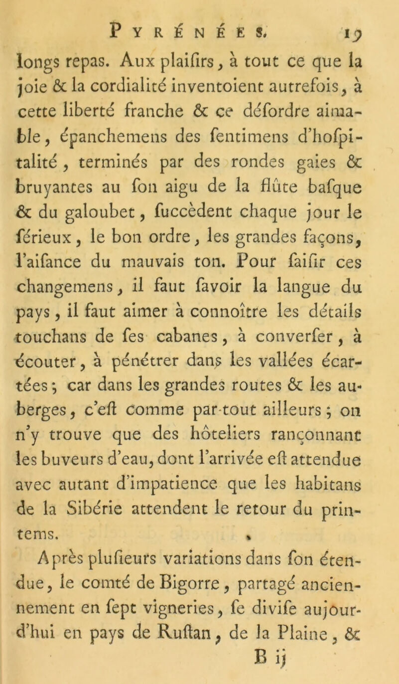 longs repas. Aux plaifirs, à tout ce que la joie & la cordialité inventoient autrefois , à cette liberté franche ôc ce défordre aima- ble, épanchemens des fentimens d’hofpi- talité , terminés par des rondes gaies & bruyances au fon aigu de la flûte bafque & du galoubet, fuccèdent chaque jour le férieux, le bon ordre, les grandes façons, l’aifance du mauvais ton. Pour faifir ces changemens, il faut favoir la langue du pays, il faut aimer à connoître les détails touchans de fes cabanes, à converfer, à écouter, à pénétrer dans les vallées écar- tées *, car dans les grandes routes Ôc les au- berges, c’eft comme partout ailleurs; on n’y trouve que des hôteliers rançonnant les buveurs d’eau, dont l’arrivée eff attendue avec autant d’impatience que les habitans de la Sibérie attendent le retour du prin- tems. • Après plufieurs variations dans fon éten- due, le comté de Bigorre , partagé ancien- nement en fept vigneries, fe divife aujour- d’hui en pays de Ruftan ; de la Plaine, & B ij