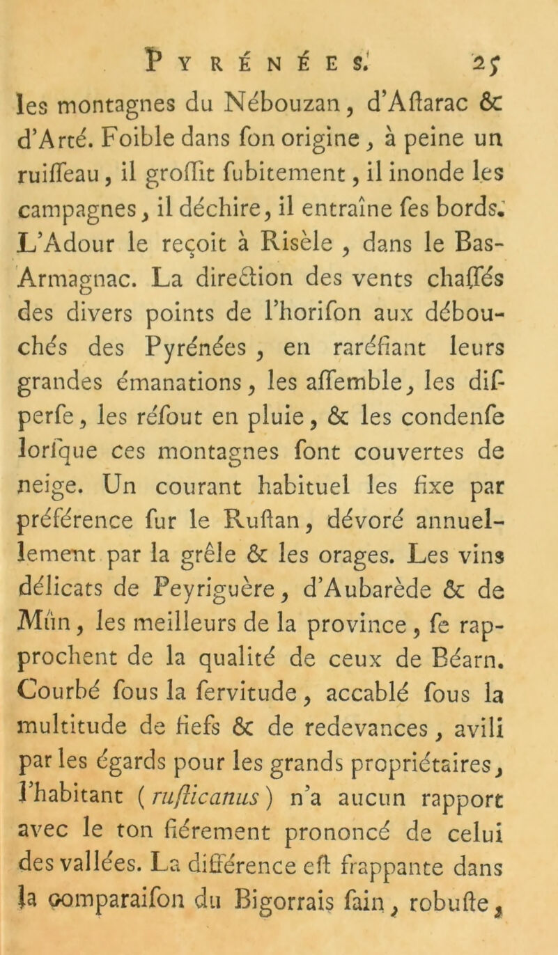 les montagnes du Nébouzan, d’Aftarac ôc d’Arté. Foible dans fon origine , à peine un ruiffeau , il groflit fubitement, il inonde les campagnes, il déchire, il entraîne Tes bords. L’Adour le reçoit à Risèle , dans le Ras- Armagnac. La direêtion des vents chaffés des divers points de l’horifon aux débou- chés des Pyrénées , en raréfiant leurs grandes émanations, les affemble, les dif perfe, les réfout en pluie, & les condenfe lorlque ces montagnes font couvertes de neige. Un courant habituel les fixe par préférence fur le Ruftan, dévoré annuel- lement par la grêle & les orages. Les vins délicats de Peyrigucre, d’Aubarède & de Mîin, les meilleurs de la province , fe rap- prochent de la qualité de ceux de Béarn. Courbé fous la fervitude, accablé fous la multitude de fiefs ôc de redevances, avili par les égards pour les grands propriétaires, l’habitant ( ruflicanus ) n'a aucun rapport avec le ton fièrement prononcé de celui des vallées. La différence eft frappante dans la pomparaifon du Bigorrais fain, robufte,