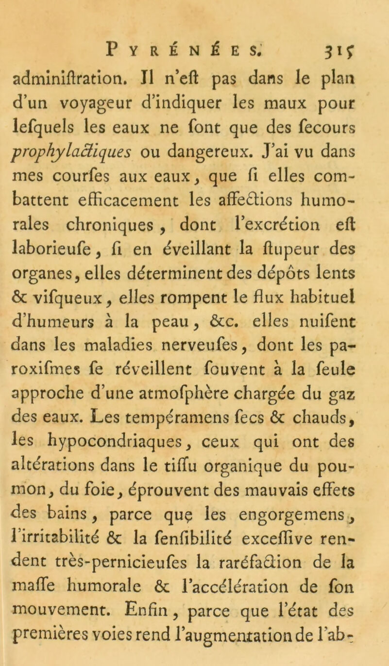 adminiftration. Il n’eft pas dans le plan d’un voyageur d’indiquer les maux pour lefquels les eaux ne font que des fecours prophylactiques ou dangereux. J’ai vu dans mes courfes aux eaux, que fi elles com- battent efficacement les affrétions humo- rales chroniques , dont l’excrétion eft laborieufe , fi en éveillant la ffupeur des organes, elles déterminent des dépôts lents ôc vifqueux, elles rompent le flux habituel d’humeurs à la peau, &c. elles nuifent dans les maladies nerveufes, dont les pa- roxifmes fe réveillent fouvent à la feule approche d’une atmofphère chargée du gaz des eaux. Les tempéramens fecs ôc chauds, les hypocondriaques, ceux qui ont des altérations dans le tiflu organique du pou- mon, du foie, éprouvent des mauvais effets des bains, parce que les engorgemens, l’irritabilité & la fenfibilité exceffive ren- dent très-pernicieufes la raréfaction de la maffe humorale ôc l'accélération de fon mouvement. Enfin, parce que l’état des premières voies rend l’augmentation de lab-