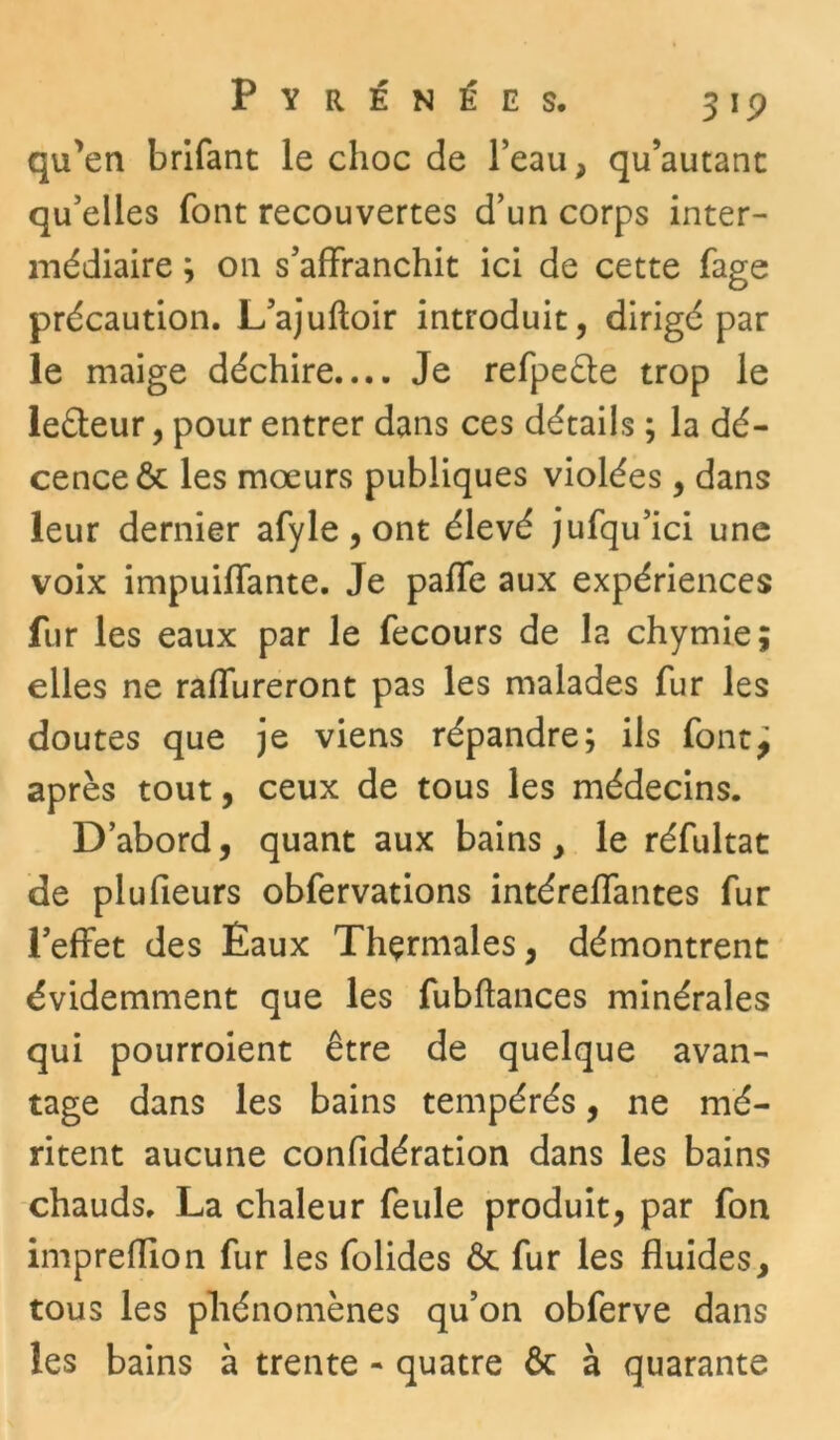 qu'en brifant le choc de l’eau, qu’autanc qu’elles font recouvertes d’un corps inter- médiaire ; 011 s’affranchit ici de cette fage précaution. L’ajuftoir introduit, dirigé par le maige déchire.... Je refpe&e trop le le&eur, pour entrer dans ces détails ; la dé- cence 6t les moeurs publiques violées, dans leur dernier afyle, ont élevé jufqu’ici une voix impuiffante. Je paffe aux expériences fur les eaux par le fecours de la chymie; elles ne raffureront pas les malades fur les doutes que je viens répandre; ils font^ après tout, ceux de tous les médecins. D’abord, quant aux bains, le réfultat de plufieurs obfervations intéreffantes fur l’effet des Eaux Thçrmales, démontrent évidemment que les fubftances minérales qui pourroient être de quelque avan- tage dans les bains tempérés, ne mé- ritent aucune confidération dans les bains chauds. La chaleur feule produit, par fon impreffion fur les folides ôt fur les fluides, tous les phénomènes qu’on obferve dans les bains à trente - quatre & à quarante