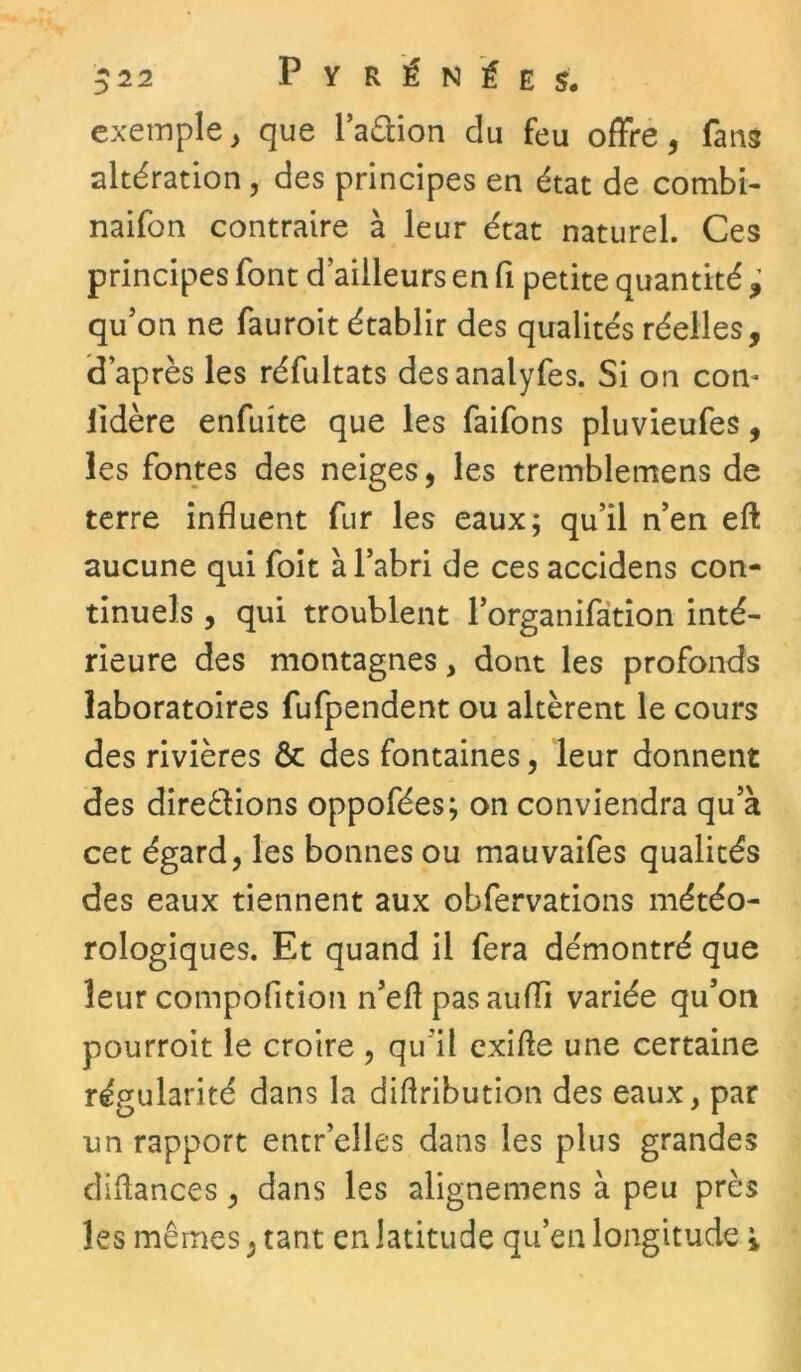 exemple, que l’aCiion du feu offre, fans altération, des principes en état de combi- naifon contraire à leur état naturel. Ces principes font d’ailleurs en fi petite quantité ^ qu’on ne fauroit établir des qualités réelles, (d’après les réfultats desanalyfes. Si on corn lidère enfuite que les faifons pluvieufes, les fontes des neiges, les tremblemens de terre influent fur les eaux; qu’il n’en eft aucune qui foit à l’abri de ces accidens con- tinuels , qui troublent l’organifation inté- rieure des montagnes , dont les profonds laboratoires fufpendent ou altèrent le cours des rivières ôc des fontaines, leur donnent des directions oppofées; on conviendra qu’à cet égard, les bonnes ou mauvaifes qualités des eaux tiennent aux obfervations météo- rologiques. Et quand il fera démontré que leur compofition n’eft pas aufïi variée qu’on pourroit le croire , qu’il exifie une certaine régularité dans la diftribution des eaux, par un rapport entr’elles dans les plus grandes Alliances, dans les alignemens à peu près les mêmes, tant en latitude qu’en longitude %