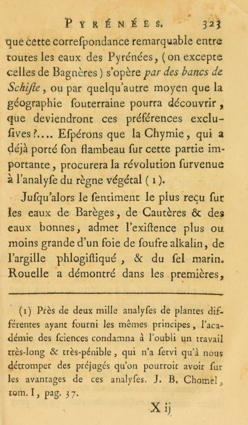 Pyrénées. 32) que cette correfpondance remarquable entre toutes les eaux des Pyrénées, (on excepte celles de Bagnères ) s’opère par des ban.cs de Schifte, ou par quelqu’autre moyen que la géographie fouterraine pourra découvrir , que deviendront ces préférences exclu- fives?.... Efpérons que laChymie, qui a déjà porté fon flambeau fur cette partie im- portante , procurera la révolution furvenue à l’analyfe du règne végétal ( 1 ). Jufqu’alors le fentiment le plus reçu fur les eaux de Barèges, de Cautères & des eaux bonnes, admet l’exiftence plus ou moins grande d’un foie de foufre alkalin, de l’argille phlogifliqué , & du fel marin. Rouelle a démontré dans les premières. (1) Près de deux mille analyfes de plantes dif- férentes ayant fourni les memes principes, l’aca- démie des fciences condamna a l’oubli un travail très-long & très-pénible , qui n’a fervi qu a nous détromper des préjugés qu’on pourroit avoir fut les avantages de ces analyfes. J. B. Chomèl , rom. I, pag. 3 7.