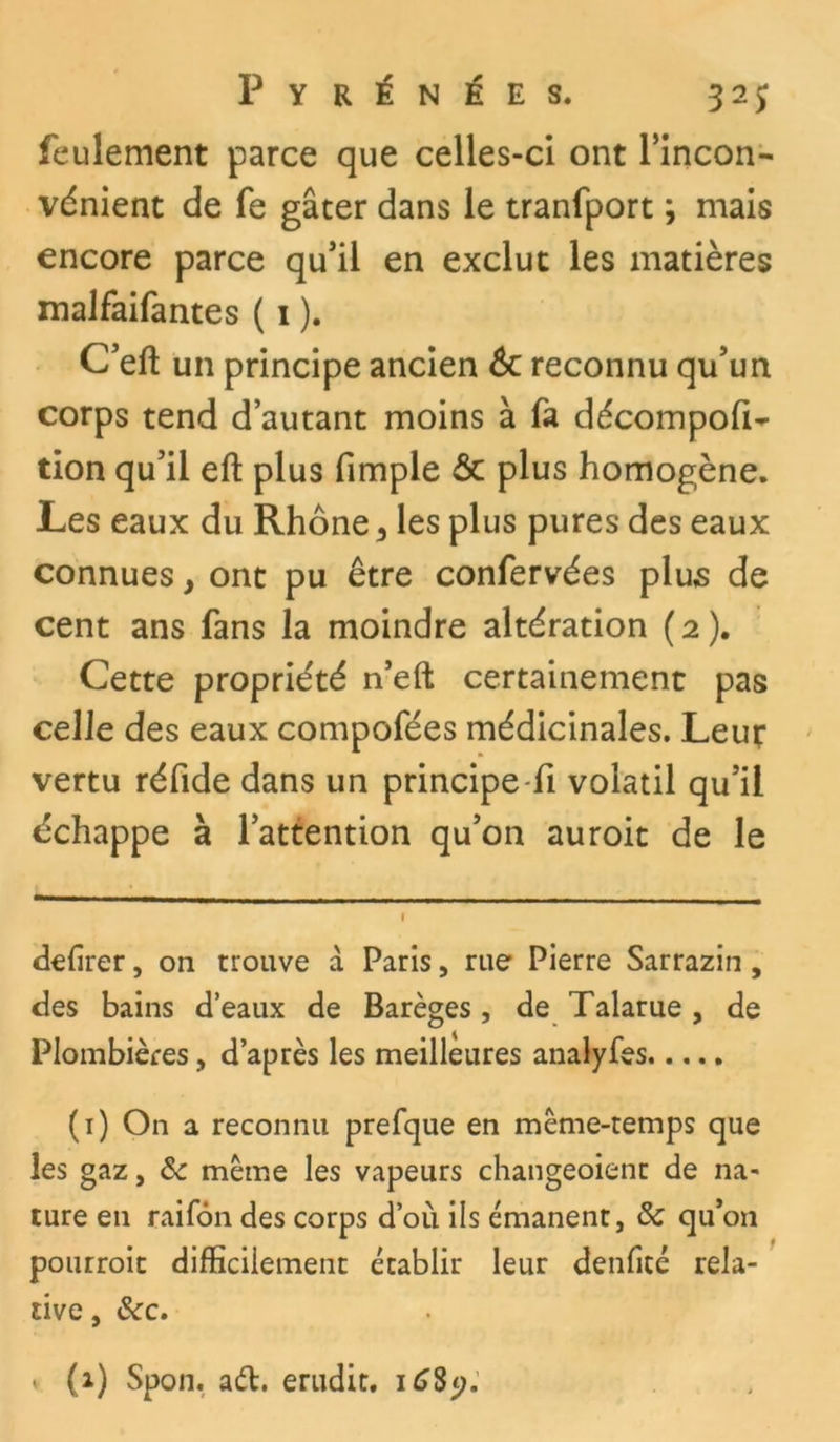 feulement parce que celles-ci ont l’incon- vénient de fe gâter dans le tranfport ; mais encore parce qu’il en exclut les matières malfaifantes ( 1 ). C’eft un principe ancien 6c reconnu qu’un corps tend d’autant moins à fa décompofi- tion qu’il eft plus fimple & plus homogène. Les eaux du Rhône ^ les plus pures des eaux connues y ont pu être confervées plus de cent ans fans la moindre altération (2). Cette propriété n’eft certainement pas celle des eaux compofées médicinales. Leut vertu réfide dans un principe fi volatil qu’il échappe à l’attention qu’on auroit de le defirer, on trouve à Paris, rue Pierre Sarrazin, des bains d’eaux de Barèges, de Talarue , de Plombières, d’après les meilleures analyfes (1) On a reconnu prefque en même-temps que les gaz, ôc même les vapeurs changeoient de na- ture en raifôn des corps d’où ils émanent, & qu’on pourroit difficilement établir leur denficé rela- tive , &c.