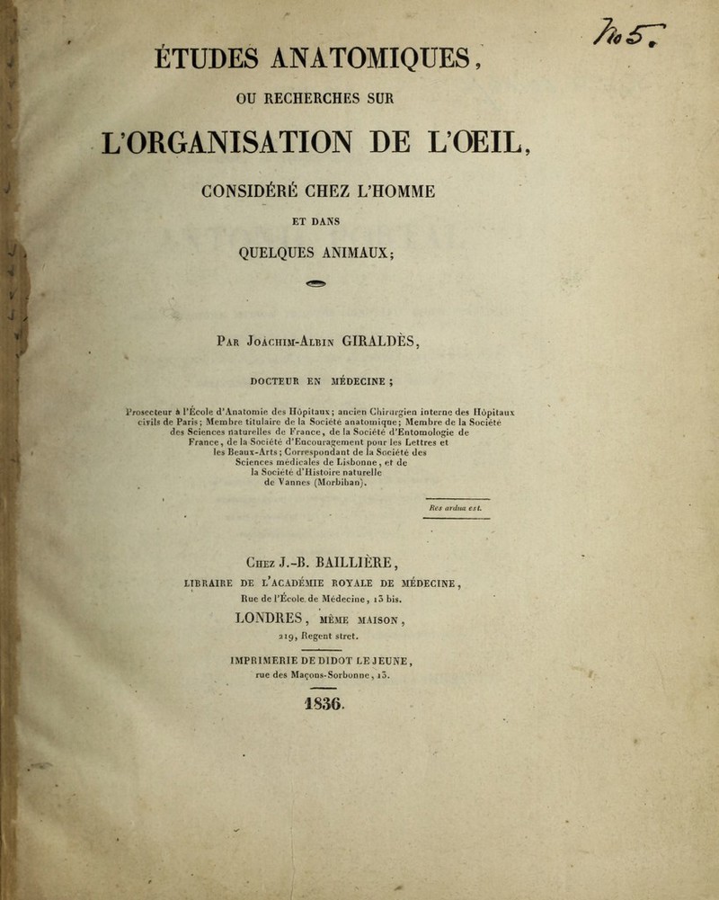 ETUDES ANATOMIQUES, h £7 OU RECHERCHES SUR L’ORGANISATION DE L’OEIL, CONSIDÉRÉ CHEZ L’HOMME ET DANS QUELQUES ANIMAUX; Par Joàchim-Albin GIRALDÈS, DOCTEUR EN MÉDECINE ; i’rosecteur à l’École d’Anatomie des Hôpitaux; ancien Chirurgien interne des Hôpitaux civils de Paris; Membre titulaire de la Société anatomique; Membre de la Société des Sciences naturelles de France, de la Société d’Entomologie de France, de la Société d’Encouragement pour les Lettres et les Beaux-Arts; Correspondant de la Société des Sciences médicales de Lisbonne, et de la Société d’Histoire naturelle de Vannes (Morbihan). Res ardua est. Chez J.-B. BAILLIÈRE, LIBRAIRE DE l’acADÉMIE ROYALE DE MEDECINE, Rue de l’École.de Médecine, i3 bis. LONDRES , MÊME MAISON , 219, Regent stret. IMPRIMERIE DEDIDOT LEJEUNE, rue des Maçons-Sorbonne, i3.