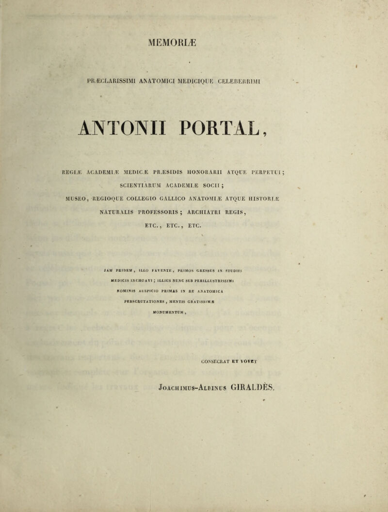 MEMORIÆ PR/ECLARISSIMl ANATOMICI MEDICIQtJK CELEBERRIMI ANTONII PORTAL, RlîGIÆ ACADEMIÆ MEDICÆ PRÆSIDIS HONORARII ATQUE PERPETL’I SCIENTIÀRUM ACADEMIÆ SOCII ; MLSEO, REGIOQÜE COLLEGIO GALLICO ANATOMIyE ATQUE HISTORIÆ NATURALIS PROFESSORIS ; ARCHIATRI REGIS, ETC., ETC., ETC. JAM PaiDEM , ILLO FATEIME, PEIMOS GRESSUS IN STGDIIS MEDICIS INCHOAVI ; ILEIfS RUIÏC SUR PEBILLliSTRISSIMl ROMIRIS AUSPICIO PRIMAS IN RE ANATOUICA PERSCHÜIATIONES , MENTIS GRATISSIMÆ MOHDMENTOM , CONSECRAT ET VOVET Joachimüs-Albinüs GIRALDÉS,