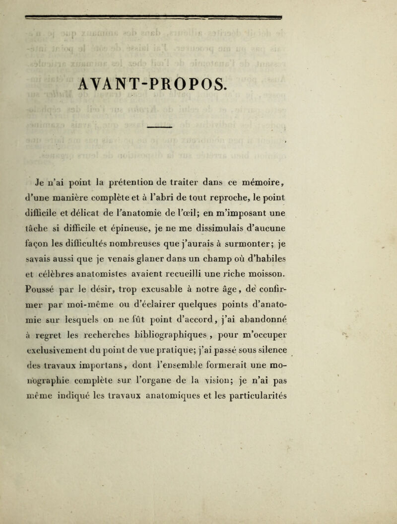 AVANT-PROPOS. Je u’ai point la prétenlion de traiter dans ce mémoire, d’une manière complète et à l’abri de tout reproche, le point difficile et délicat de Tanatomie de l’œil; en m’imposant une tâche si difficile et épineuse, je ne me dissimulais d’aucune façon les difficultés nombreuses que j’aurais à surmonter; je sat^ais aussi que je venais glaner dans un champ où d’habiles et célèbres anatomistes avaient recueilli une riche moisson. Poussé par le désir, trop excusable à notre âge, dé confir- mer par moi-même ou d’éclairer quelques points d’anato- mie sur lesquels on ne fût point d’accord, j’ai abandonné à regret les recherches bibliographiques , pour m’occuper exclusivement du point de vue pratique; j’ai passé sous silence des travaux importans, dont l’ensemble formerait une mo- nographie complète sur l’organe de la vision; je n’ai pas même indiqué les travaux anatomiques et les particularités