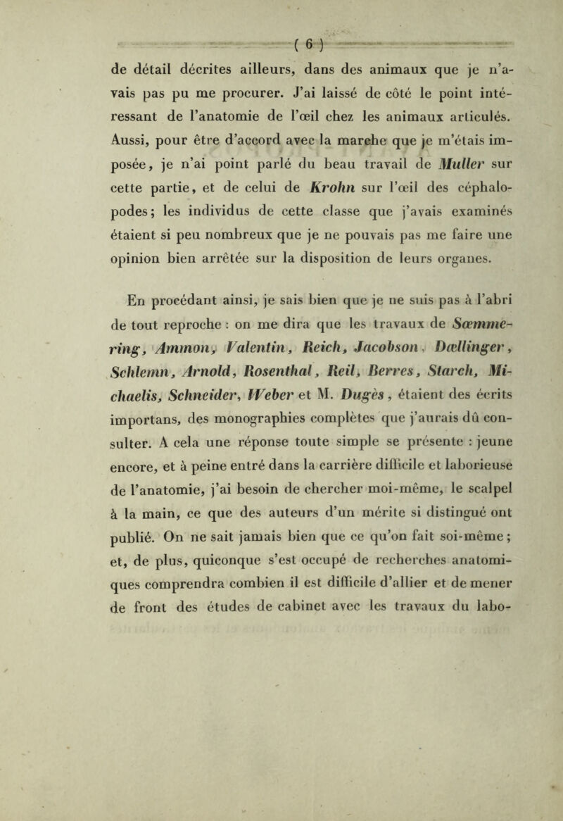 de détail décrites ailleurs, dans des animaux que je n’a- vais pas pu me procurer. J’ai laissé de côté le point inté- ressant de l’anatomie de l’œil chez les animaux articulés. Aussi, pour être d’accord avec la marche que je m’étais im- posée, je n’ai point parlé du beau travail de Muller sur cette partie, et de celui de Krohn sur l’œil des céphalo- podes; les individus de cette classe que j’avais examinés étaient si peu nombreux que je ne pouvais pas me faire une opinion bien arrêtée sur la disposition de leurs organes. En procédant ainsi, je sais bien que je ne suis pas à l’abri de tout reproche : on me dira que les travaux de Sœmme- ring, Ammoiiy Valentin, Reich, Jacohson, Dællinger, Schlemn, Arnold, Rosenthal, Reil, Rerres, Starch, Mi- chaelis. Schneider, Weber et M. Dugès, étaient des écrits importans, des monographies complètes que j’aurais dû con- sulter. A cela une réponse toute simple se présente : jeune encore, et à peine entré dans la carrière diÜicile et laborieuse de l’anatomie, j’ai besoin de chercher moi-même, le scalpel à la main, ce que des auteurs d’un mérite si distingué ont publié. On ne sait jamais bien que ce qu’on fait soi-même ; et, de plus, quiconque s’est occupé de recherches anatomi- ques comprendra combien il est difficile d’allier et de mener de front des études de cabinet avec les travaux du labo-