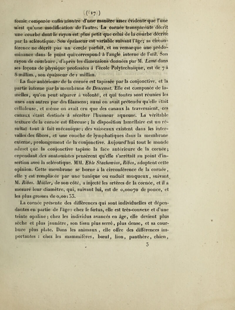 ( '70 tomic comparée enfin montre d’une'manière assez évidente que l’une n’est qu’une modification de l’autre; La cornée transparente décrit une courbe dont le rayon est plus petit que celui de la courbe décrit^ par la sclérotique. Son épaisseur est variable suivant l’âge; sa circon- férence ne décrit pas un cercle parfait, et on remarque une prédo- minance dans le point qui correspond à l’angle interne de l’œil. Son rayon de courbure , d’après les dimensions données par M. Lamé dans ses leçons de physique professées à l’école Polytechnique, est de 7 à 8 inillim., son épaisseur de 1 milliin. La face antérieure de la cornée est tapissée par la conjonctive, et la partie interne par la membrane de Descemet. Elle est composée de la- melles, qu’on peut séparer à volonté, et qui toutes sont réunies les unes aux autres par des filainens; aussi on avait prétendu qu’elle était celluleuse, et même on avait cru que des canaux la traversaient, ces canaux étant destinés à sécréter l’humeur aqueuse. La véritable texture de la cornée est fibreuse; la disposition lamellaire est un ré- sultat tout à fait mécanique; des vaisseaux existent dans les inter- valles des fibres, et une couche de lymphatiques dans la membrane externe, prolongement de la conjonctive. Aujourd’hui tout le monde admet que la conjonctive tapisse la face antérieure de la cornée; cependant des anatomistes pensèrent qu’elle s’arrêtait au point d’in- sertion avec la sclérotique. MiM. Eble Stachowius, Ribes^ adoptent cette opinion. Cette membrane se borne à la circonférence de la cornée, elle y est rentplacée par une tunique ou enduit muqueux, suivant M. Ribes. Muller^ de son côté, a injecté les artères de la cornée, et il a mesuré leur diamètre, qui, suivant lui, est de 0,00070 de pouce, et les plus grosses deo,ooi33. La cornée présente des différences qui sont individuelles et dépen- dantes en partie de l’àge: chez le fœtus, elle est très-convexe et d’une teinte opaline; chez les individus avancés en âge, elle devient plus sèche et plus jaunâtre, son tissu plus serré, plus dense, et sa cour- bure plus plate. Dans les animaux , elle offre des différences im- portantes : chez les mammifères, bœuf, lion, panthère, chien,