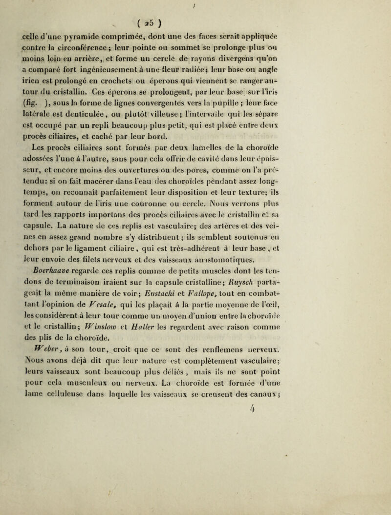 ; ( 25 ) celle d’une pyramide comprimée, dont une des faces serait appliquée contre la circonférence ; leur pointe ou sommet se prolonge plus ou moins loin en arrière, et forme un cercle de rayons divcrgens qu’on a comparé fort ingénieusement à une fleur radiée; leur base ou angle irien est prolongé en crochets ou éperons qui viennent se ranger au- tour du cristallin. Ces éperons se prolongent, parleur base, sur l’iris (fig. ), sous la forme de lignes convergentes vers la pupille ; leur face latérale est denticulée, ou plutôt villeuse; l’intervaile qui les sépare est occupé par un repli beaucoup plus petit, qui est placé entre doux procès ciliaires, et caché par leur bord. Les procès ciliaires sont formés par deux lamelles de la choroïde adossées l’une à l’autre, sans pour cela offrir de cavité dans leur épais- seur, et encore moins des ouvertures ou des pores, comme on l’a pré- tendu: si on fait macérer dans l’eau des choroïdes pendant assez long- temps, on reconnaît parfaitement leur disposition et leur texture; ils forment autour de l’iris une couronne ou cercle. Nous verrons plus tard les rapports importuns des procès ciliaires avec le cristallin el; sa capsule. La nature de ces replis est vasculaire; des artères et des vei- nes en assez grand nombre s’y distribuent ; ils semblent soutenus en dehors par le ligament ciliaire , qui est frès-adhérent à leur base , et leur envoie des filets nerveux el des vaisseaux an.jsloinoliques. Boerhaave regarde ces replis comme de petits muscles dont les ten- dons de terminaison iraient sur la capsule cristalline ; Ruysc/i parta- geait la même manière de voir; Emtachi et Fallopej, tout en combat- tant l’opinion de Fesale, qui les plaçait à la partie moyenne de l’oeil, les considèrent à leur tour comme un moyen d’union entre la choroïde et le cristallin; TV inslow et Haller les regardent avec raison comme des plis de la choroïde. TVeber3 à son tour, croit que ce sont des renflemens nerveux. iNous avons déjà dit que leur nature est complètement vasculaire; leurs vaisseaux sont beaucoup plus déliés , mais ils ne sont point pour cela musculeux ou nerveux. La choroïde est formée d’une lame celluleuse dans laquelle les vaisseaux se creusent des canaux ; 4