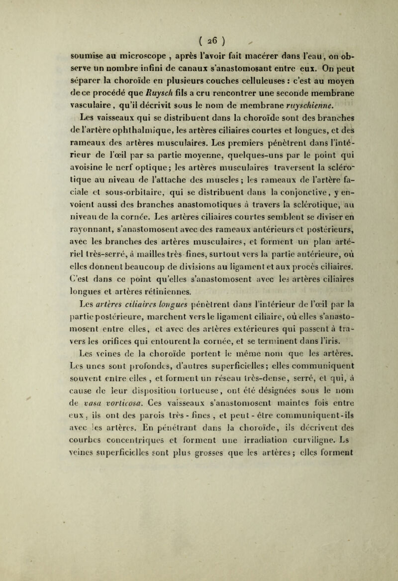 soumise au microscope , après l’avoir fait macérer dans l’eau, on ob- serve un nombre infini de canaux s’anastomosant entre eux. On peut séparer la choroïde en plusieurs couches celluleuses ; c’est au moyen de ce procédé que Ruyscli fils a cru rencontrer une seconde membrane vasculaire, qu’il décrivit sous le nom de membrane ruy'sc/itVwnr. Les vaisseaux qui se distribuent dans la choroïde sont des branches de l’artère ophthalmique, les artères ciliaires courtes et longues, et des rameaux des artères musculaires. Le^ premiers pénètrent dans l’inté- rieur de l’œil par sa partie moyenne, quelques-uns par le point qui avoisine le nerf optique; les artères musculaires traversent la scléro' tique au niveau de l’attache des muscles; les rameaux de l’artère fa- ciale et sous-orbitaire, qui se distribuent dans la conjonctive, y en- voient aussi des branches anastomotiques à travers la sclérotique, au niveau de la cornée. Les artères ciliaires courtes semblent se diviser en rayonnant, s’anastomosent avec des rameaux antérieurs et postérieurs, avec les branches des artères musculaires, et forment un plan arté- riel très-serré, à mailles très fines, surtout vers la partie antérieure, où elles donnent beaucoup de divisions au ligament et aux procès ciliaires. C’est dans ce point qu’elles s’anastomosent avec les artères ciliaires longues et artères rétiniennes. Les artères ciliaires longues pénètrent dans l’intérieur de l’œil par la partie postérieure, marchent vers le ligament ciliaire, où elles s’anasto- mosent entre elles, et avec des artères extérieures qui passent à tra- vers les orifices qui entourent la cornée, et se terminent dans l’iris. Les veines de la choroïde portent le même nom que les artères. Les unes sont profondes, d’autres superficielles; elles communiquent souvent entre elles , et forment un réseau très-dense, serré, et qui, à cause de leur disjiosition tortueuse, ont été désignées sous le nom de vasa vorlicosa. Ces vaisseaux s’anastomosent maintes fois entre eux. iis ont des parois très-fines, et peut-être communiquent-ils avec les artères. En pénétrant dans la choroïde, ils décrivent des courbes concentriques et forment une irradiation curviligne. Ls veines superficielles sont plus grosses que les artères; elles forment