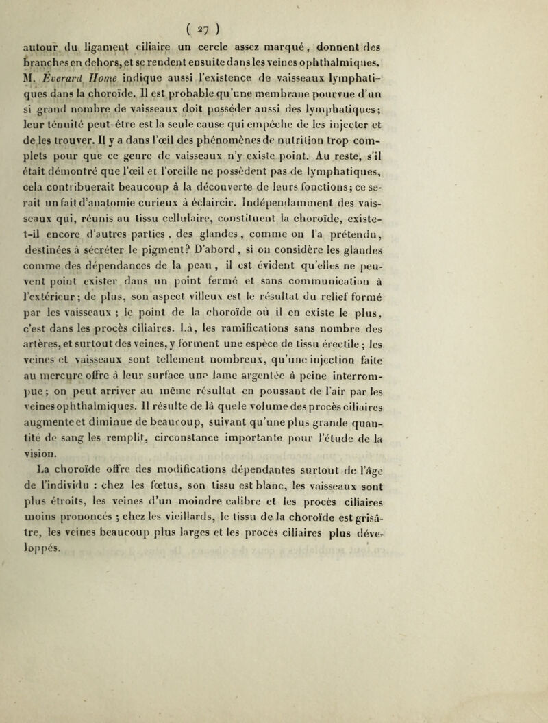 ( ^7 ) autour du ligament ciliaire un cercle assez marqué, donnent des branches en dehors, et se rendent ensuite dans les veines ophthalmiques. M. Everard Home indique aussi l’existence de vaisseaux lymphati- ques dans la choroïde. 11 est probable qu’une membrane pourvue d’un si grand nombre de vaisseaux doit posséder aussi des lymphatiques; leur ténuité peut-être est la seule cause qui empêche de les injecter et de les trouver. Il y a dans l’œil des phénomènes de nutrition trop com- plets pour que ce genre de vaisseaux n’y existe point. Au reste, s’il était démontré que l’œil et l’oreille ne possèdent pas de lymphatiques, cela contribuerait beaucoup à la découverte de leurs fonctions; ce se- rait un fait d’anatomie curieux à éclaircir. Indépendamment des vais- seaux qui, réunis au tissu cellulaire, constituent la choroïde, existe- t-il encore d’autres parties , des glandes, comme on l’a prétendu, destinées à sécréter le pigment? D’abord, si on considère les glandes comme des dépendances de la peau , il est évident qu’elles ne peu- vent point exister dans un point fermé et sans communication à l’extérieur; de plus, son aspect villeux est le résultat du relief formé par les vaisseaux ; le point de la choroïde où il en existe le plus, c’est dans les procès ciliaires. Là, les ramifications sans nombre des artères, et surtout des veines, y forment une espèce de tissu érectile ; les veines et vaisseaux sont tellement nombreux, qu’une injection faite au mercure offre à leur surface une lame argentée à peine interrom- ])ue ; on peut arriver au même résultat en poussant de l’air par les veinesophthalmiques. 11 résulte de là quele volume des procès ciliaires augmente et diminue de beaucoup, suivant qu’une plus grande quan- tité de sang les remplit, circonstance importante pour l’étude de la vision. La choroïde offre des modifications dépendantes surtout de l’âge de l’individu : chez les fœtus, son tissu est blanc, les vaisseaux sont plus étroits, les veines d’un moindre calibre et les procès ciliaires moins prononcés ; chez les vieillards, le tissu delà choroïde est grisâ- tre, les veines beaucoup plus larges et les procès ciliaires plus déve^ loppés.
