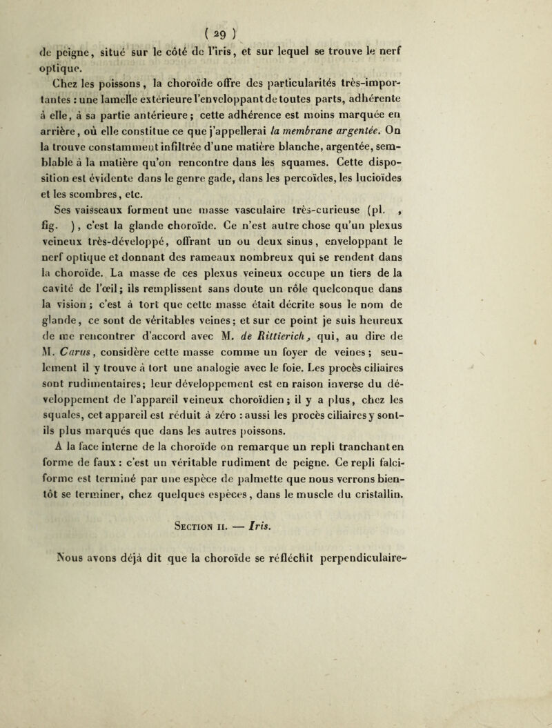(le peigne, situé sur le côté de l’iris, et sur lequel se trouve le nerf optique. Chez les poissons, la choroïde offre des particularités très-impor- tantes : une lamelle extérieure l’enveloppant de toutes parts, adhérente à elle, à sa partie antérieure; cette adhérence est moins marquée en arrière, où elle constitue ce que j’appellerai la membrane argentée. On la trouve constamment infiltrée d’une matière blanche, argentée, sem- blable à la matière qu’on rencontre dans les squames. Cette dispo- sition est évidente dans le genre gade, dans les percoïdes, les lucioïdes et les scombres, etc. Ses vaisseaux forment une masse vasculaire très-curieuse (pl. , fig. ), c’est la glande choroïde. Ce n’est autre chose qu’un plexus veineux très-développé, offrant un ou deux sinus, enveloppant le nerf optique et donnant des rameaux nombreux qui se rendent dans la choroïde. La masse de ces plexus veineux occupe un tiers de la cavité de l’œil; ils remplissent sans doute un rôle quelconque dans la vision ; c’est à tort que cette masse était décrite sous le nom de glande, ce sont de véritables veines; et sur ce point je suis heureux de me rencontrer d’accord avec M. de Riltierichj, qui, au dire de M. Carus, considère cette masse comme un foyer de veines; seu- lement il y trouve à tort une analogie avec le foie. Les procès ciliaires sont rudimentaires; leur développement est en raison inverse du dé- veloppement de l’appareil veineux choroïdien ; il y a plus, chez les squales, cet appareil est réduit à zéro : aussi les procès ciliaires y sont- ils plus marqués que dans les autres poissons. A la face interne de la choroïde on remarque un repli tranchant en forme de faux : c’est un véritable rudiment de peigne. Ce repli falci- forme est terminé par une espèce de palniette que nous verrons bien- tôt se terminer, chez quelques espèces, dans le muscle du cristallin. Section ii. — Iris. Nous avons déjà dit que la choroïde se réfléchit perpendiculaire-