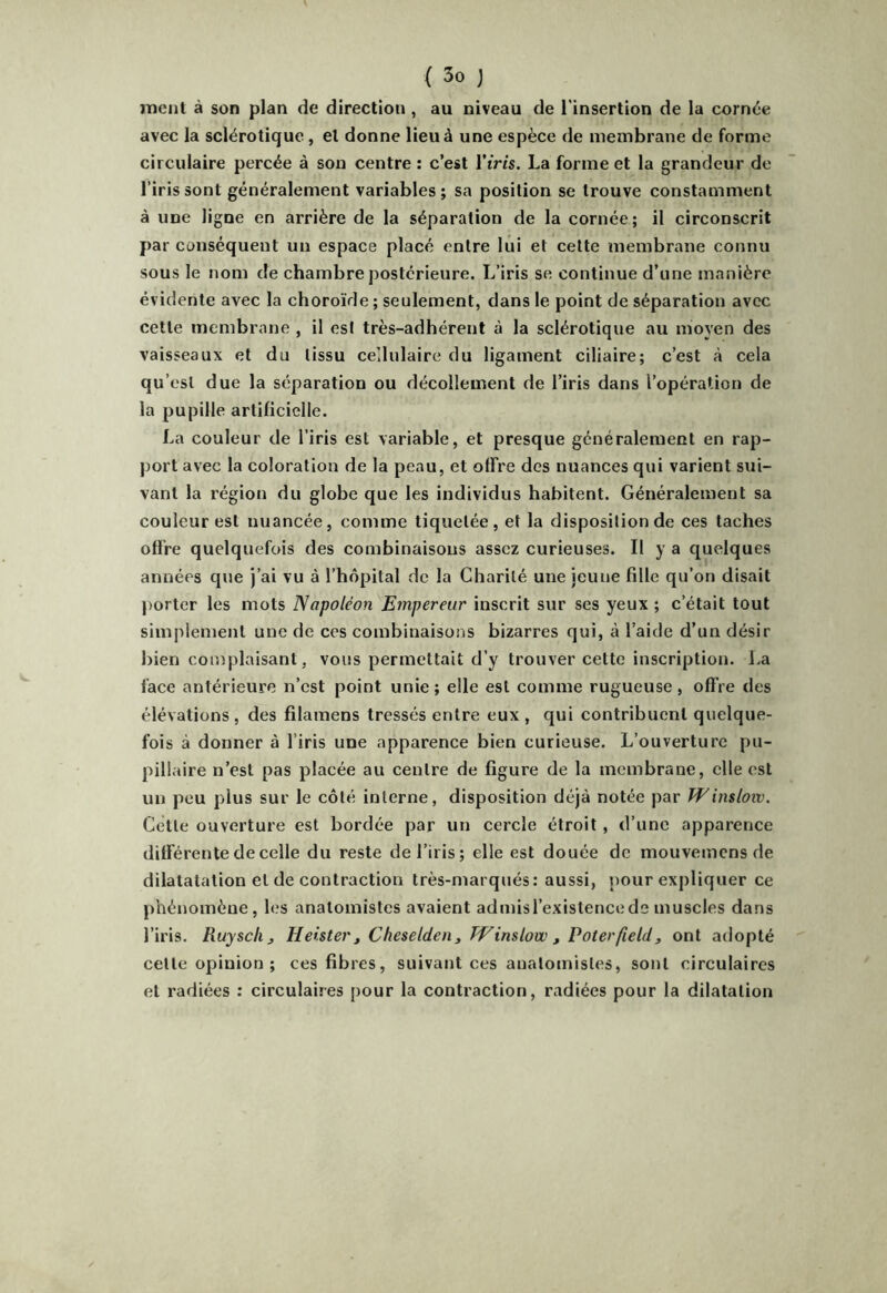 ment à son plan de direction , au niveau de l'insertion de la cornée avec la sclérotique, et donne lieu à une espèce de membrane de forme circulaire percée à sou centre : c’est l’iris. La forme et la grandeur de l’iris sont généralement variables; sa position se trouve constamment à une ligne en arrière de la séparation de la cornée; il circonscrit par conséquent un espace placé entre lui et cette membrane connu sous le nom de chambre postérieure. L’iris se continue d’une manière évidente avec la choroïde ; seulement, dans le point de séparation avec cette membrane , il est très-adhérent à la sclérotique au moyen des vaisseaux et du tissu ce'.lulaire du ligament ciliaire; c’est à cela qu’est due la séparation ou décollement de l’iris dans l’opération de la pupille artificielle. La couleur de l’iris est variable, et presque généralement en rap- port avec la coloration de la peau, et offre des nuances qui varient sui- vant la région du globe que les individus habitent. Généralement sa couleur est nuancée, comme tiquetée, et la disposition de ces taches offre quelquefois des combinaisons assez curieuses. Il y a quelques années que j’ai vu à l’hôpital de la Charité une jeune fille qu’on disait porter les mots Napoléon Empereur inscrit sur ses yeux ; c’était tout simplement une de ces combinaisons bizarres qui, à l’aide d’un désir bien complaisant, vous permettait d’y trouver cette inscription, l.a face antérieure n’est point unie; elle est comme rugueuse, offre des élévations , des filamens tressés entre eux , qui contribuent quelque- fois à donner à l’iris une apparence bien curieuse. L’ouverture pu- pillaire n’est pas placée au centre de figure de la membrane, elle est un peu plus sur le côté interne, disposition déjà notée par Winslow. Cette ouverture est bordée par un cercle étroit, d’une apparence différente de celle du reste de l’iris; elle est douée de mouvemens de dilatatation et de contraction très-marqués: aussi, pour expliquer ce piiénomène, les anatomistes avaient admis l’existence de muscles dans l’iris. Ruysclij Heister^ Cheseldenj Winslow , Voterfield, ont adopté cette opinion ; ces fibres, suivant ces anatomistes, sont circulaires et radiées ; circulaires pour la contraction, radiées pour la dilatation