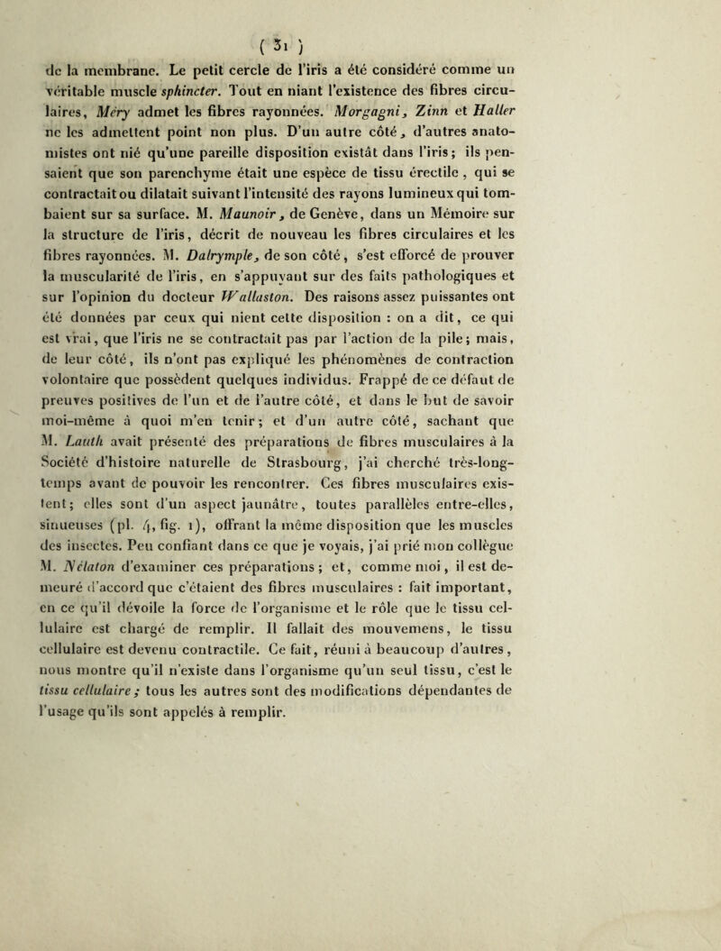 ( 3> ) de la membrane. Le petit cercle de l’iris a été considéré comme un véritable muscle sphincter. Tout en niant l’existence des fibres circu- laires, Méry admet les fibres rayonnées. Morgagni3 Zinn et Haller ne les admettent point non plus. D’un autre côté, d’autres anato- mistes ont nié qu’une pareille disposition existât dans l’iris; ils pen- saient que son parenchyme était une espèce de tissu érectile , qui se contractait ou dilatait suivant l’intensité des rayons lumineux qui tom- baient sur sa surface. M. Maunoir, de Genève, dans un Mémoire sur la structure de l’iris, décrit de nouveau les fibres circulaires et les fibres rayonnées. M. Dalrymplej de son côté, s’est efforcé de prouver la muscularité de l’iris, en s’appuyant sur des faits pathologiques et sur l’opinion du docteur Walluston. Des raisons assez puissantes ont été données par ceux qui nient cette disposition : on a dit, ce qui est vrai, que l’iris ne se contractait pas par l’action de la pile; mais, de leur côté, ils n’ont pas expliqué les phénomènes de contraction volontaire que possèdent quelques individus. Frappé de ce défaut de preuves positives de l’un et de i’autre côté, et dans le but de savoir moi-même à quoi m’en tenir; et d’un autre côté, sachant que M. Lautli avait présenté des préparations de fibres musculaires à la Société d’histoire naturelle de Strasbourg, j’ai cherché très-long- Icinps avant de pouvoir les rencontrer. Ces fibres musculaires exis- tent; elles sont d’un aspect jaunâtre, toutes parallèles entre-elles, sinueuses (pl. 4> ^8- 0» offrant la même disposition que les muscles des insectes. Peu confiant dans ce que je voyais, j’ai prié mon collègue M. ISélaton d’examiner ces préparations; et, comme moi, il est de- meuré d’accord que c’étaient des fibres musculaires : fait important, en ce qu’il dévoile la force de l’organisme et le rôle que le tissu cel- lulaire est chargé de remplir. Il fallait des mouvemens, le tissu cellulaire est devenu contractile. Ce fait, réuni à beaucoup d’autres , nous montre qu’il n’existe dans l’organisme qu’un seul tissu, c’est le tissu cellulaire ; tous les autres sont des modifications dépendantes de l’usage qu’ils sont appelés à remplir.